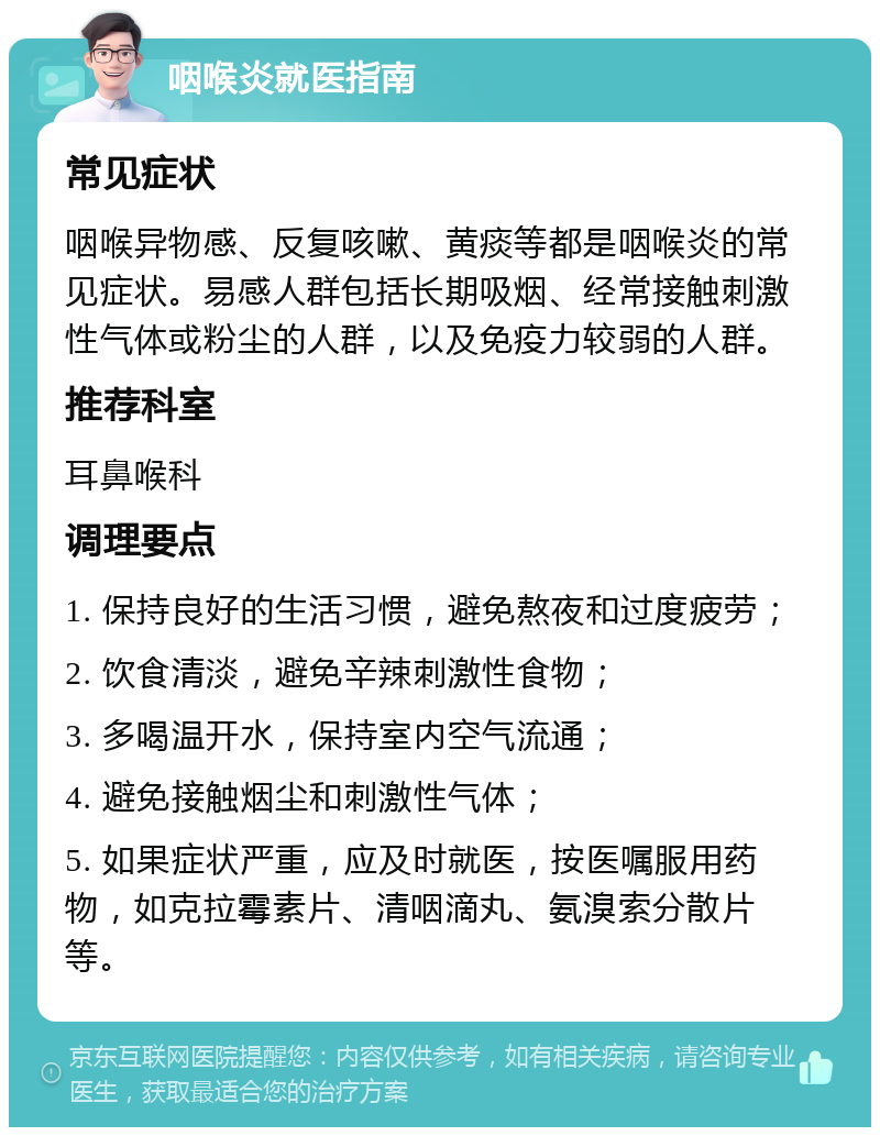 咽喉炎就医指南 常见症状 咽喉异物感、反复咳嗽、黄痰等都是咽喉炎的常见症状。易感人群包括长期吸烟、经常接触刺激性气体或粉尘的人群，以及免疫力较弱的人群。 推荐科室 耳鼻喉科 调理要点 1. 保持良好的生活习惯，避免熬夜和过度疲劳； 2. 饮食清淡，避免辛辣刺激性食物； 3. 多喝温开水，保持室内空气流通； 4. 避免接触烟尘和刺激性气体； 5. 如果症状严重，应及时就医，按医嘱服用药物，如克拉霉素片、清咽滴丸、氨溴索分散片等。