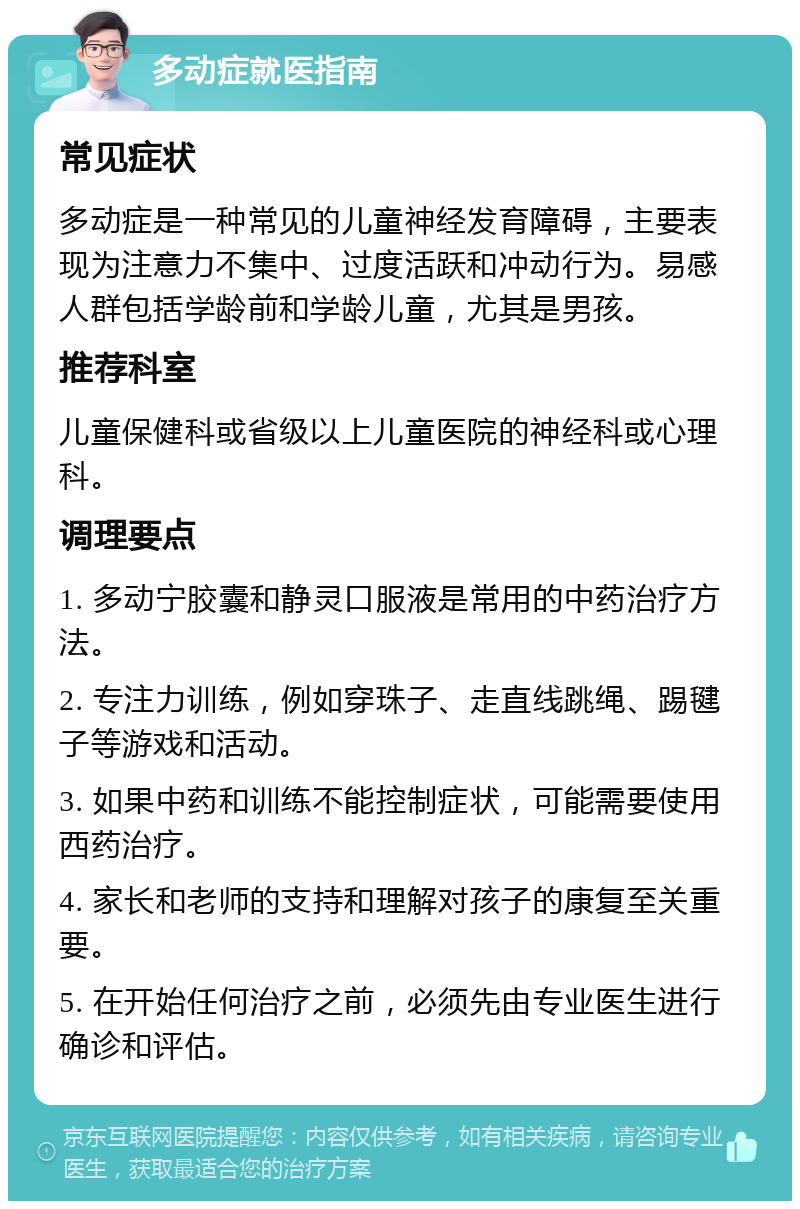 多动症就医指南 常见症状 多动症是一种常见的儿童神经发育障碍，主要表现为注意力不集中、过度活跃和冲动行为。易感人群包括学龄前和学龄儿童，尤其是男孩。 推荐科室 儿童保健科或省级以上儿童医院的神经科或心理科。 调理要点 1. 多动宁胶囊和静灵口服液是常用的中药治疗方法。 2. 专注力训练，例如穿珠子、走直线跳绳、踢毽子等游戏和活动。 3. 如果中药和训练不能控制症状，可能需要使用西药治疗。 4. 家长和老师的支持和理解对孩子的康复至关重要。 5. 在开始任何治疗之前，必须先由专业医生进行确诊和评估。