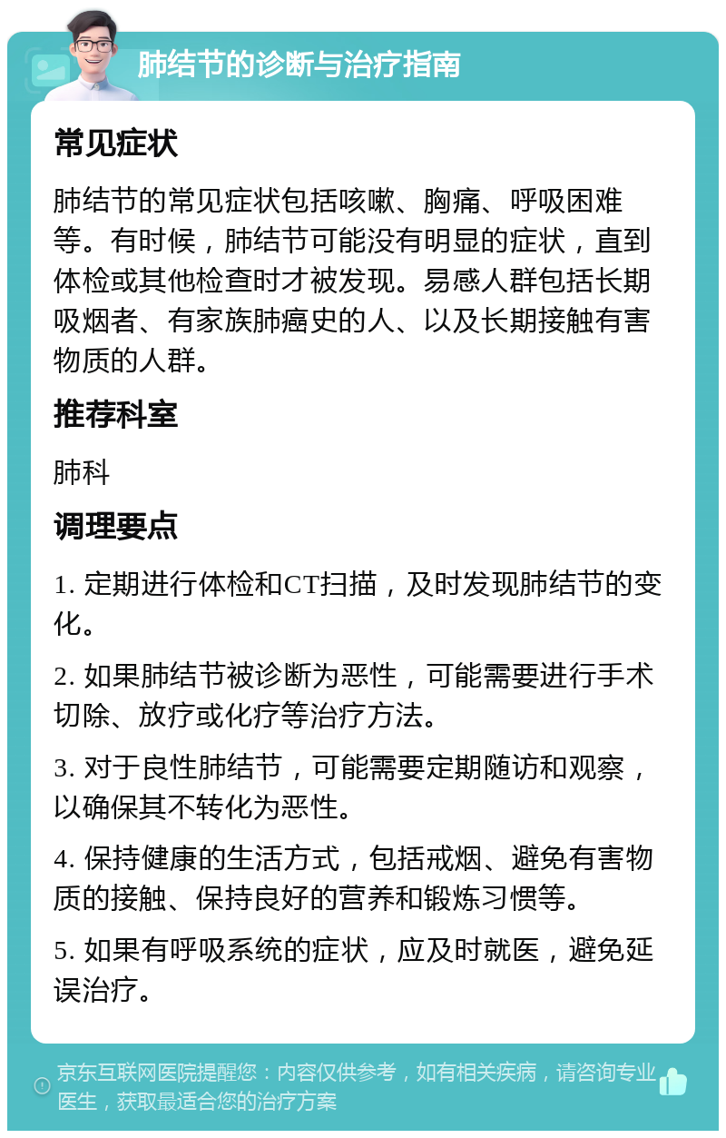 肺结节的诊断与治疗指南 常见症状 肺结节的常见症状包括咳嗽、胸痛、呼吸困难等。有时候，肺结节可能没有明显的症状，直到体检或其他检查时才被发现。易感人群包括长期吸烟者、有家族肺癌史的人、以及长期接触有害物质的人群。 推荐科室 肺科 调理要点 1. 定期进行体检和CT扫描，及时发现肺结节的变化。 2. 如果肺结节被诊断为恶性，可能需要进行手术切除、放疗或化疗等治疗方法。 3. 对于良性肺结节，可能需要定期随访和观察，以确保其不转化为恶性。 4. 保持健康的生活方式，包括戒烟、避免有害物质的接触、保持良好的营养和锻炼习惯等。 5. 如果有呼吸系统的症状，应及时就医，避免延误治疗。