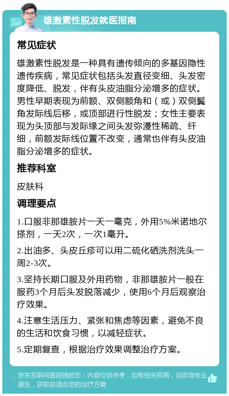 雄激素性脱发就医指南 常见症状 雄激素性脱发是一种具有遗传倾向的多基因隐性遗传疾病，常见症状包括头发直径变细、头发密度降低、脱发，伴有头皮油脂分泌增多的症状。男性早期表现为前额、双侧额角和（或）双侧鬓角发际线后移，或顶部进行性脱发；女性主要表现为头顶部与发际缘之间头发弥漫性稀疏、纤细，前额发际线位置不改变，通常也伴有头皮油脂分泌增多的症状。 推荐科室 皮肤科 调理要点 1.口服非那雄胺片一天一毫克，外用5%米诺地尔搽剂，一天2次，一次1毫升。 2.出油多、头皮丘疹可以用二硫化硒洗剂洗头一周2-3次。 3.坚持长期口服及外用药物，非那雄胺片一般在服药3个月后头发脱落减少，使用6个月后观察治疗效果。 4.注意生活压力、紧张和焦虑等因素，避免不良的生活和饮食习惯，以减轻症状。 5.定期复查，根据治疗效果调整治疗方案。