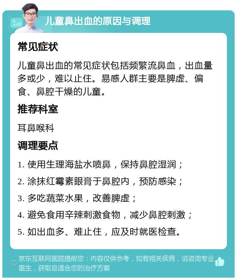 儿童鼻出血的原因与调理 常见症状 儿童鼻出血的常见症状包括频繁流鼻血，出血量多或少，难以止住。易感人群主要是脾虚、偏食、鼻腔干燥的儿童。 推荐科室 耳鼻喉科 调理要点 1. 使用生理海盐水喷鼻，保持鼻腔湿润； 2. 涂抹红霉素眼膏于鼻腔内，预防感染； 3. 多吃蔬菜水果，改善脾虚； 4. 避免食用辛辣刺激食物，减少鼻腔刺激； 5. 如出血多、难止住，应及时就医检查。