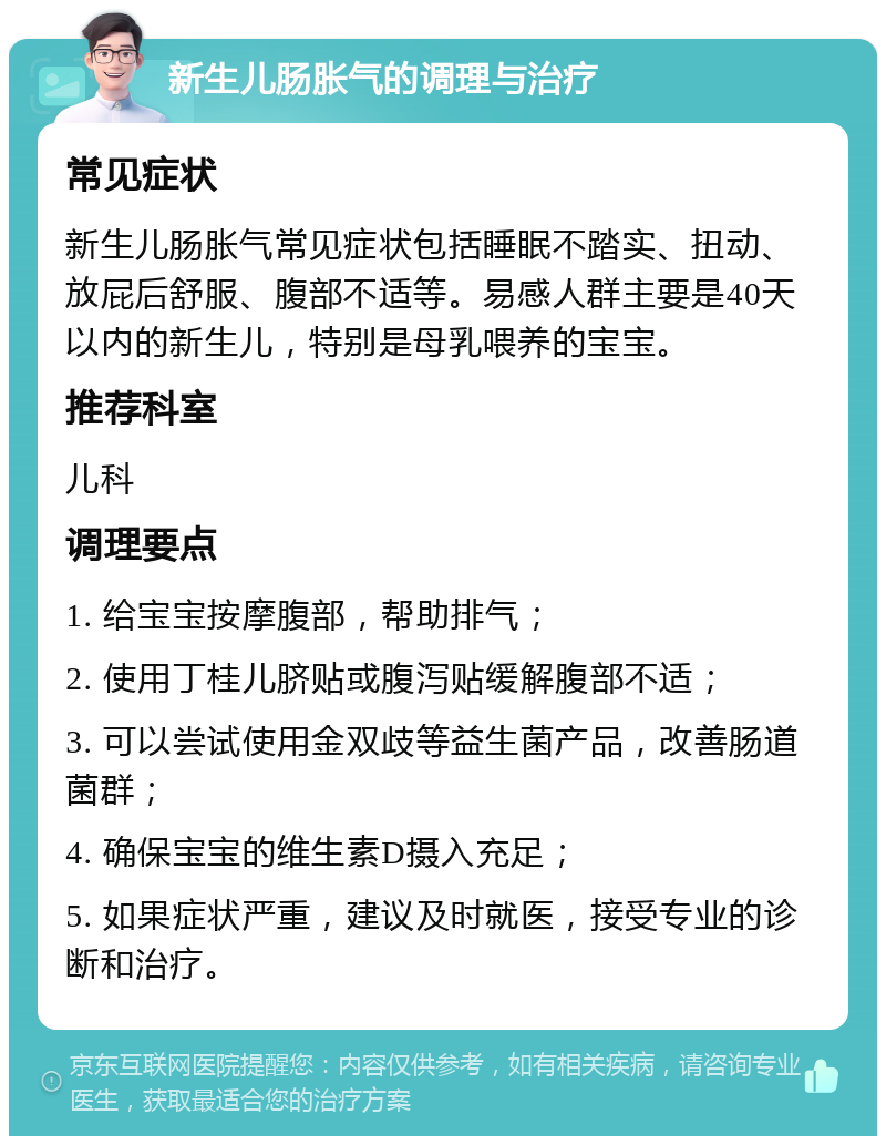 新生儿肠胀气的调理与治疗 常见症状 新生儿肠胀气常见症状包括睡眠不踏实、扭动、放屁后舒服、腹部不适等。易感人群主要是40天以内的新生儿，特别是母乳喂养的宝宝。 推荐科室 儿科 调理要点 1. 给宝宝按摩腹部，帮助排气； 2. 使用丁桂儿脐贴或腹泻贴缓解腹部不适； 3. 可以尝试使用金双歧等益生菌产品，改善肠道菌群； 4. 确保宝宝的维生素D摄入充足； 5. 如果症状严重，建议及时就医，接受专业的诊断和治疗。