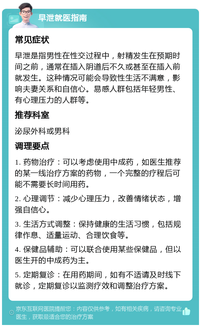 早泄就医指南 常见症状 早泄是指男性在性交过程中，射精发生在预期时间之前，通常在插入阴道后不久或甚至在插入前就发生。这种情况可能会导致性生活不满意，影响夫妻关系和自信心。易感人群包括年轻男性、有心理压力的人群等。 推荐科室 泌尿外科或男科 调理要点 1. 药物治疗：可以考虑使用中成药，如医生推荐的某一线治疗方案的药物，一个完整的疗程后可能不需要长时间用药。 2. 心理调节：减少心理压力，改善情绪状态，增强自信心。 3. 生活方式调整：保持健康的生活习惯，包括规律作息、适量运动、合理饮食等。 4. 保健品辅助：可以联合使用某些保健品，但以医生开的中成药为主。 5. 定期复诊：在用药期间，如有不适请及时线下就诊，定期复诊以监测疗效和调整治疗方案。