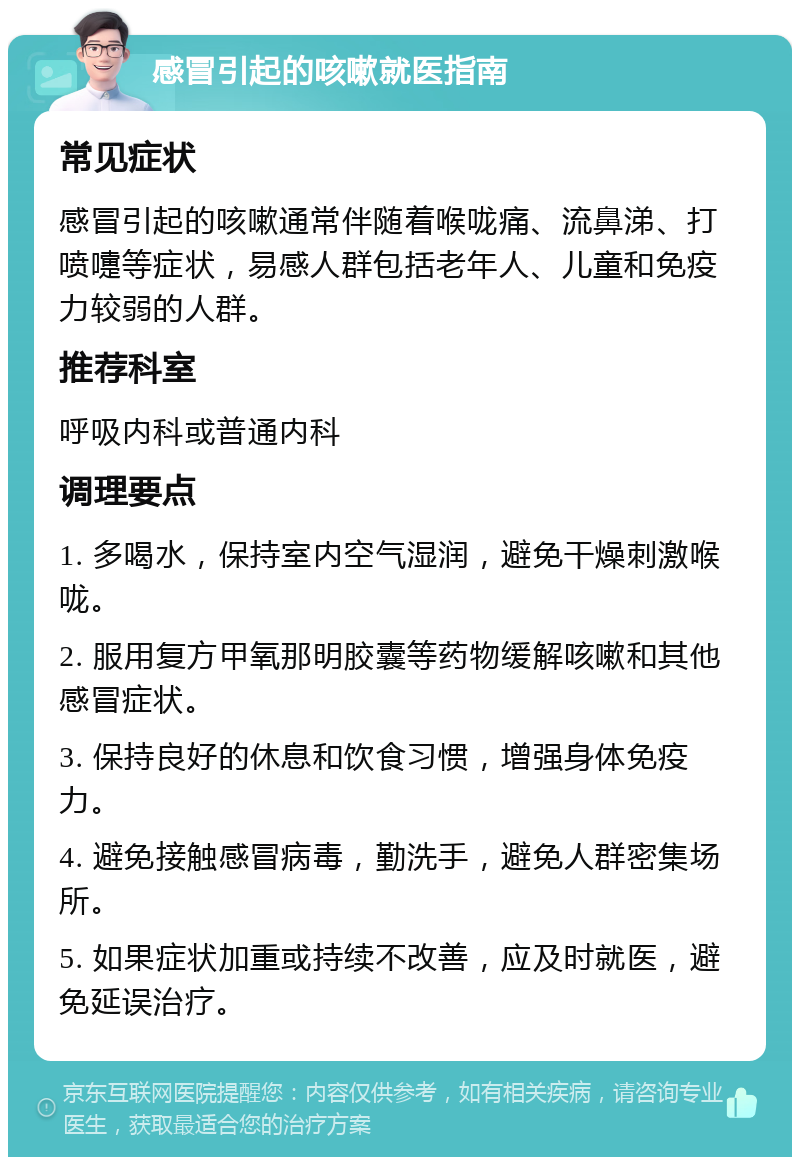 感冒引起的咳嗽就医指南 常见症状 感冒引起的咳嗽通常伴随着喉咙痛、流鼻涕、打喷嚏等症状，易感人群包括老年人、儿童和免疫力较弱的人群。 推荐科室 呼吸内科或普通内科 调理要点 1. 多喝水，保持室内空气湿润，避免干燥刺激喉咙。 2. 服用复方甲氧那明胶囊等药物缓解咳嗽和其他感冒症状。 3. 保持良好的休息和饮食习惯，增强身体免疫力。 4. 避免接触感冒病毒，勤洗手，避免人群密集场所。 5. 如果症状加重或持续不改善，应及时就医，避免延误治疗。