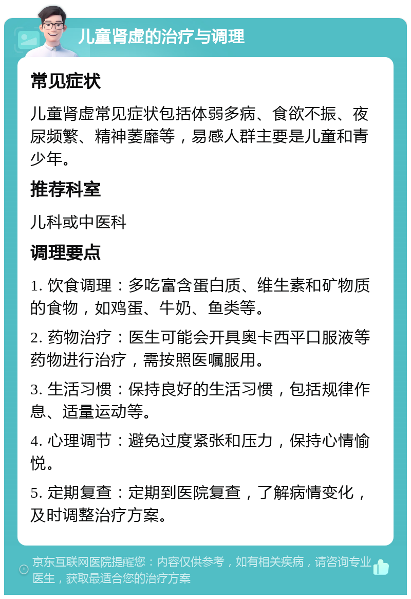 儿童肾虚的治疗与调理 常见症状 儿童肾虚常见症状包括体弱多病、食欲不振、夜尿频繁、精神萎靡等，易感人群主要是儿童和青少年。 推荐科室 儿科或中医科 调理要点 1. 饮食调理：多吃富含蛋白质、维生素和矿物质的食物，如鸡蛋、牛奶、鱼类等。 2. 药物治疗：医生可能会开具奥卡西平口服液等药物进行治疗，需按照医嘱服用。 3. 生活习惯：保持良好的生活习惯，包括规律作息、适量运动等。 4. 心理调节：避免过度紧张和压力，保持心情愉悦。 5. 定期复查：定期到医院复查，了解病情变化，及时调整治疗方案。