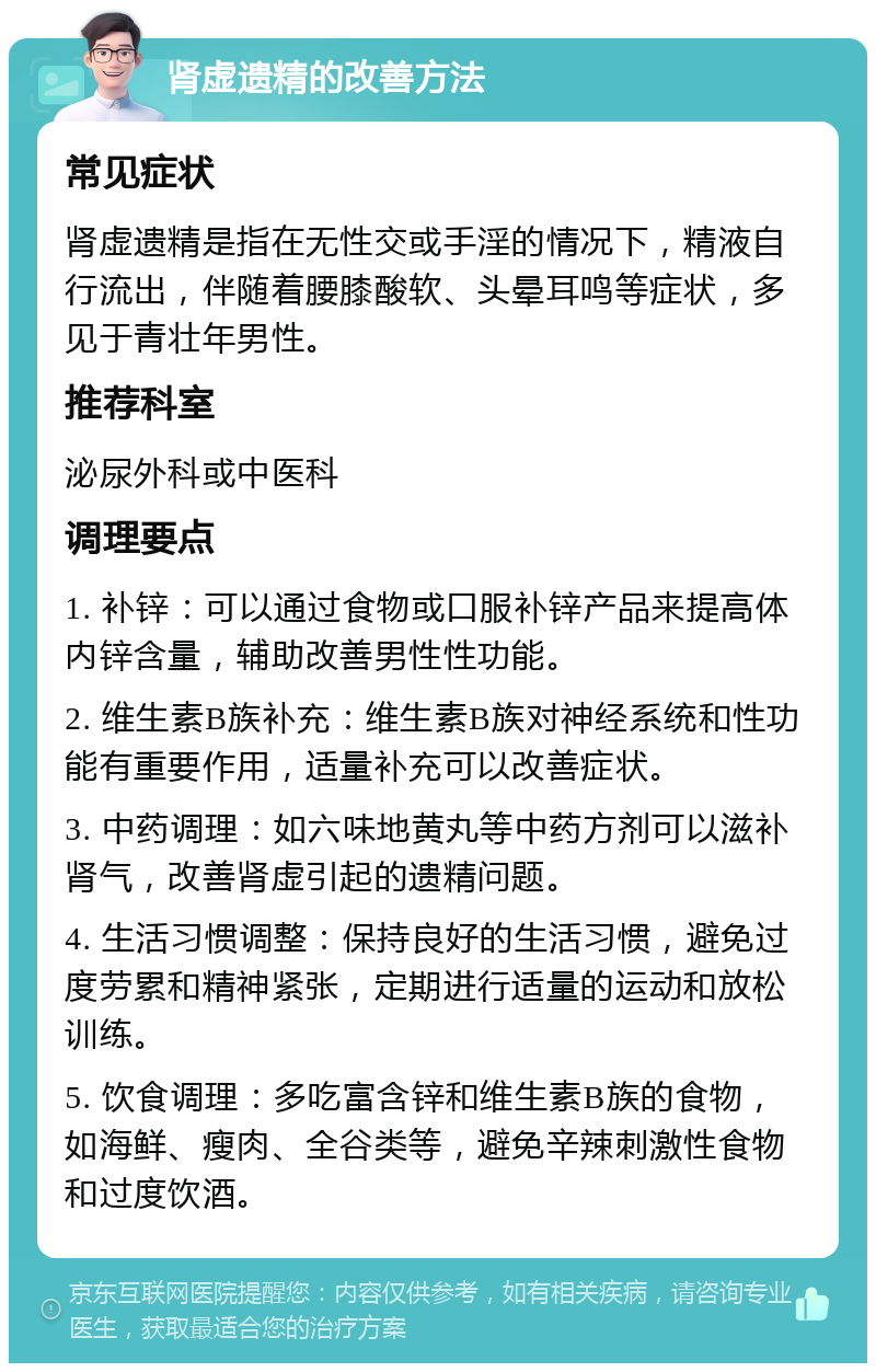 肾虚遗精的改善方法 常见症状 肾虚遗精是指在无性交或手淫的情况下，精液自行流出，伴随着腰膝酸软、头晕耳鸣等症状，多见于青壮年男性。 推荐科室 泌尿外科或中医科 调理要点 1. 补锌：可以通过食物或口服补锌产品来提高体内锌含量，辅助改善男性性功能。 2. 维生素B族补充：维生素B族对神经系统和性功能有重要作用，适量补充可以改善症状。 3. 中药调理：如六味地黄丸等中药方剂可以滋补肾气，改善肾虚引起的遗精问题。 4. 生活习惯调整：保持良好的生活习惯，避免过度劳累和精神紧张，定期进行适量的运动和放松训练。 5. 饮食调理：多吃富含锌和维生素B族的食物，如海鲜、瘦肉、全谷类等，避免辛辣刺激性食物和过度饮酒。