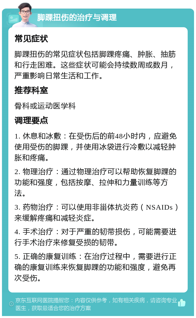 脚踝扭伤的治疗与调理 常见症状 脚踝扭伤的常见症状包括脚踝疼痛、肿胀、抽筋和行走困难。这些症状可能会持续数周或数月，严重影响日常生活和工作。 推荐科室 骨科或运动医学科 调理要点 1. 休息和冰敷：在受伤后的前48小时内，应避免使用受伤的脚踝，并使用冰袋进行冷敷以减轻肿胀和疼痛。 2. 物理治疗：通过物理治疗可以帮助恢复脚踝的功能和强度，包括按摩、拉伸和力量训练等方法。 3. 药物治疗：可以使用非甾体抗炎药（NSAIDs）来缓解疼痛和减轻炎症。 4. 手术治疗：对于严重的韧带损伤，可能需要进行手术治疗来修复受损的韧带。 5. 正确的康复训练：在治疗过程中，需要进行正确的康复训练来恢复脚踝的功能和强度，避免再次受伤。