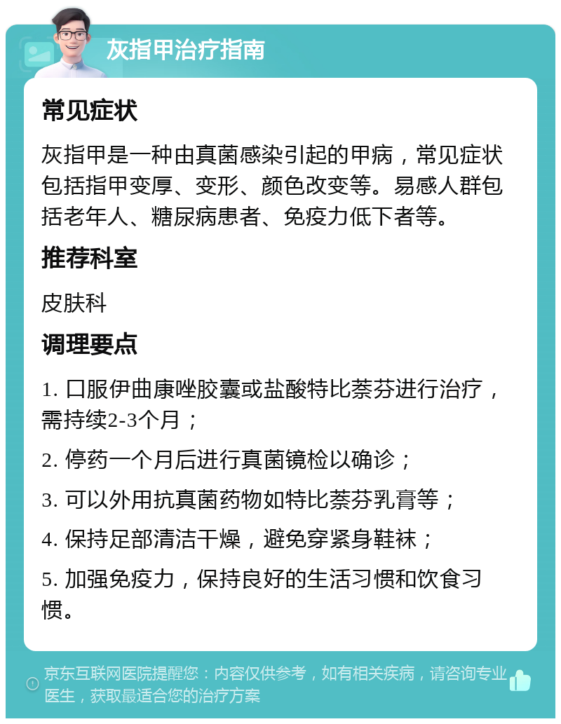 灰指甲治疗指南 常见症状 灰指甲是一种由真菌感染引起的甲病，常见症状包括指甲变厚、变形、颜色改变等。易感人群包括老年人、糖尿病患者、免疫力低下者等。 推荐科室 皮肤科 调理要点 1. 口服伊曲康唑胶囊或盐酸特比萘芬进行治疗，需持续2-3个月； 2. 停药一个月后进行真菌镜检以确诊； 3. 可以外用抗真菌药物如特比萘芬乳膏等； 4. 保持足部清洁干燥，避免穿紧身鞋袜； 5. 加强免疫力，保持良好的生活习惯和饮食习惯。