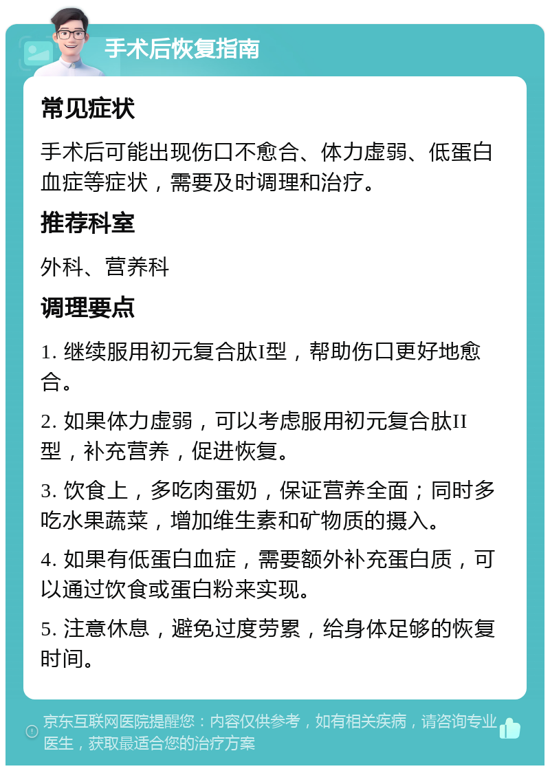 手术后恢复指南 常见症状 手术后可能出现伤口不愈合、体力虚弱、低蛋白血症等症状，需要及时调理和治疗。 推荐科室 外科、营养科 调理要点 1. 继续服用初元复合肽I型，帮助伤口更好地愈合。 2. 如果体力虚弱，可以考虑服用初元复合肽II型，补充营养，促进恢复。 3. 饮食上，多吃肉蛋奶，保证营养全面；同时多吃水果蔬菜，增加维生素和矿物质的摄入。 4. 如果有低蛋白血症，需要额外补充蛋白质，可以通过饮食或蛋白粉来实现。 5. 注意休息，避免过度劳累，给身体足够的恢复时间。