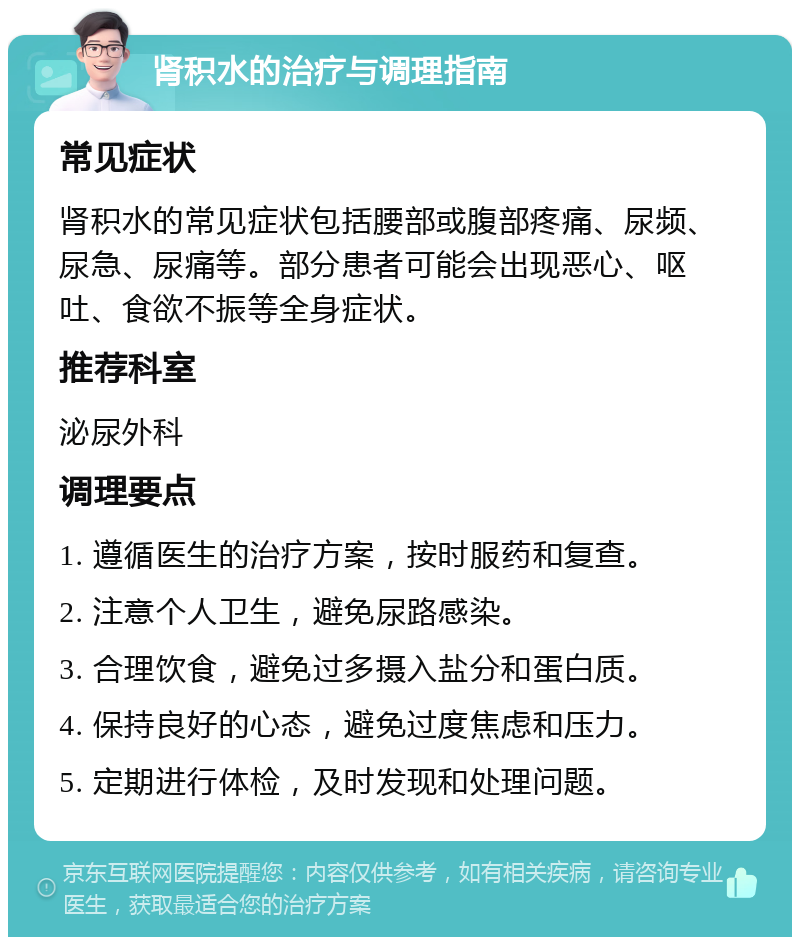 肾积水的治疗与调理指南 常见症状 肾积水的常见症状包括腰部或腹部疼痛、尿频、尿急、尿痛等。部分患者可能会出现恶心、呕吐、食欲不振等全身症状。 推荐科室 泌尿外科 调理要点 1. 遵循医生的治疗方案，按时服药和复查。 2. 注意个人卫生，避免尿路感染。 3. 合理饮食，避免过多摄入盐分和蛋白质。 4. 保持良好的心态，避免过度焦虑和压力。 5. 定期进行体检，及时发现和处理问题。