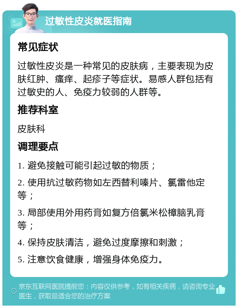 过敏性皮炎就医指南 常见症状 过敏性皮炎是一种常见的皮肤病，主要表现为皮肤红肿、瘙痒、起疹子等症状。易感人群包括有过敏史的人、免疫力较弱的人群等。 推荐科室 皮肤科 调理要点 1. 避免接触可能引起过敏的物质； 2. 使用抗过敏药物如左西替利嗪片、氯雷他定等； 3. 局部使用外用药膏如复方倍氯米松樟脑乳膏等； 4. 保持皮肤清洁，避免过度摩擦和刺激； 5. 注意饮食健康，增强身体免疫力。