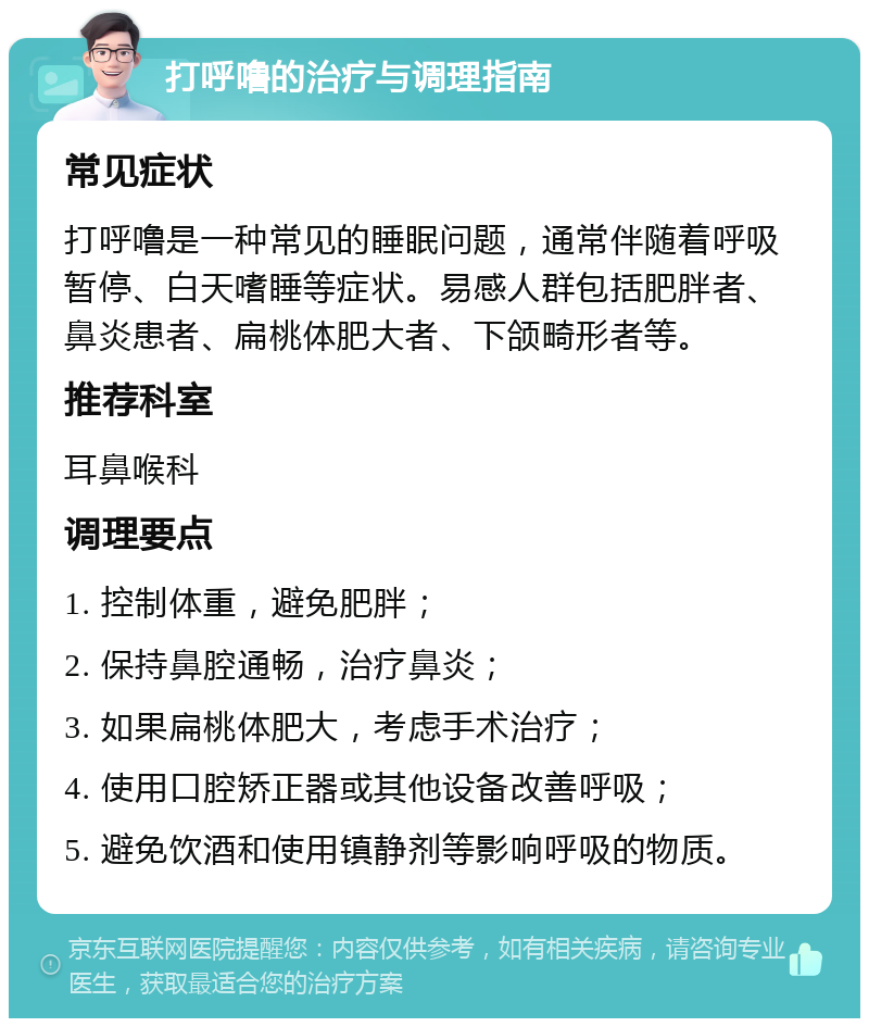 打呼噜的治疗与调理指南 常见症状 打呼噜是一种常见的睡眠问题，通常伴随着呼吸暂停、白天嗜睡等症状。易感人群包括肥胖者、鼻炎患者、扁桃体肥大者、下颌畸形者等。 推荐科室 耳鼻喉科 调理要点 1. 控制体重，避免肥胖； 2. 保持鼻腔通畅，治疗鼻炎； 3. 如果扁桃体肥大，考虑手术治疗； 4. 使用口腔矫正器或其他设备改善呼吸； 5. 避免饮酒和使用镇静剂等影响呼吸的物质。