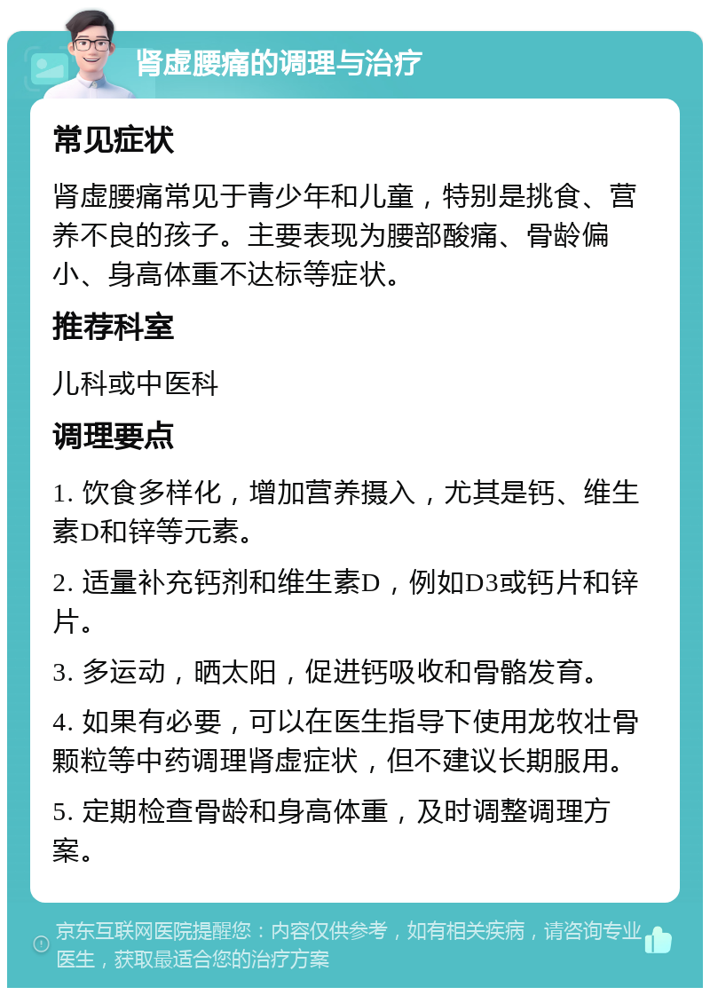 肾虚腰痛的调理与治疗 常见症状 肾虚腰痛常见于青少年和儿童，特别是挑食、营养不良的孩子。主要表现为腰部酸痛、骨龄偏小、身高体重不达标等症状。 推荐科室 儿科或中医科 调理要点 1. 饮食多样化，增加营养摄入，尤其是钙、维生素D和锌等元素。 2. 适量补充钙剂和维生素D，例如D3或钙片和锌片。 3. 多运动，晒太阳，促进钙吸收和骨骼发育。 4. 如果有必要，可以在医生指导下使用龙牧壮骨颗粒等中药调理肾虚症状，但不建议长期服用。 5. 定期检查骨龄和身高体重，及时调整调理方案。