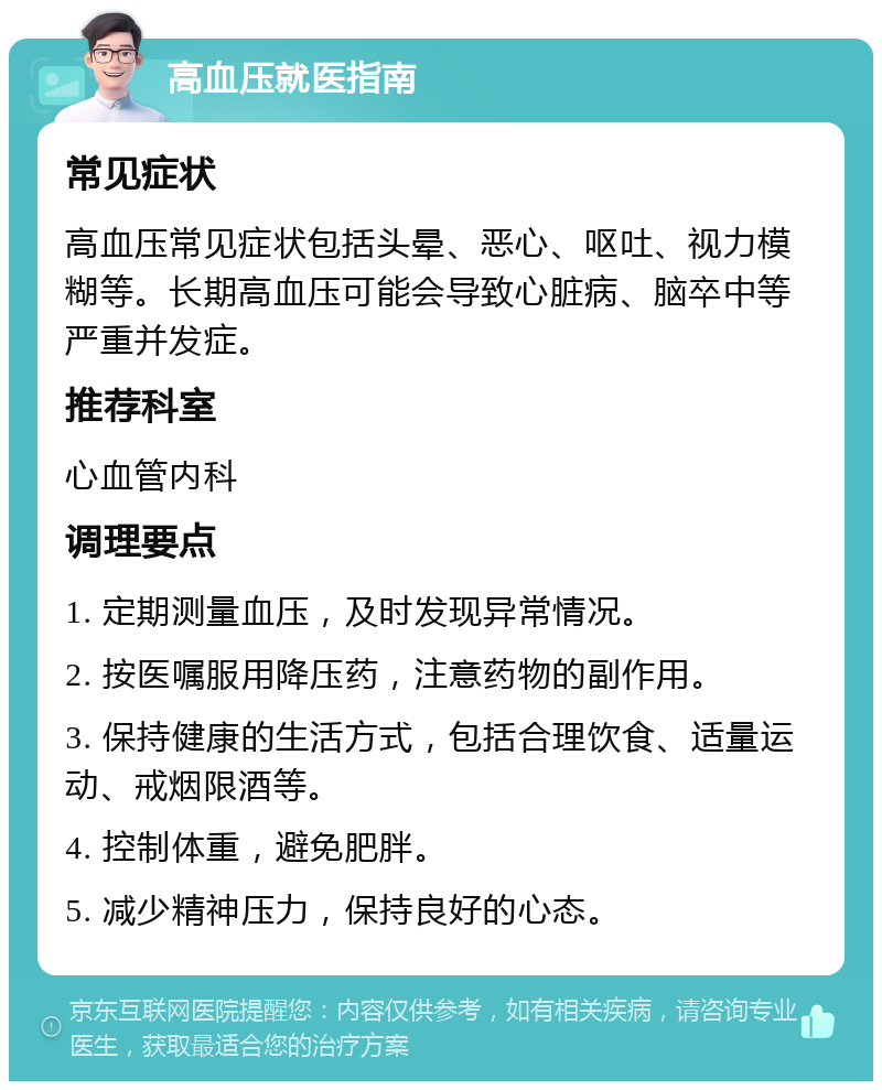 高血压就医指南 常见症状 高血压常见症状包括头晕、恶心、呕吐、视力模糊等。长期高血压可能会导致心脏病、脑卒中等严重并发症。 推荐科室 心血管内科 调理要点 1. 定期测量血压，及时发现异常情况。 2. 按医嘱服用降压药，注意药物的副作用。 3. 保持健康的生活方式，包括合理饮食、适量运动、戒烟限酒等。 4. 控制体重，避免肥胖。 5. 减少精神压力，保持良好的心态。