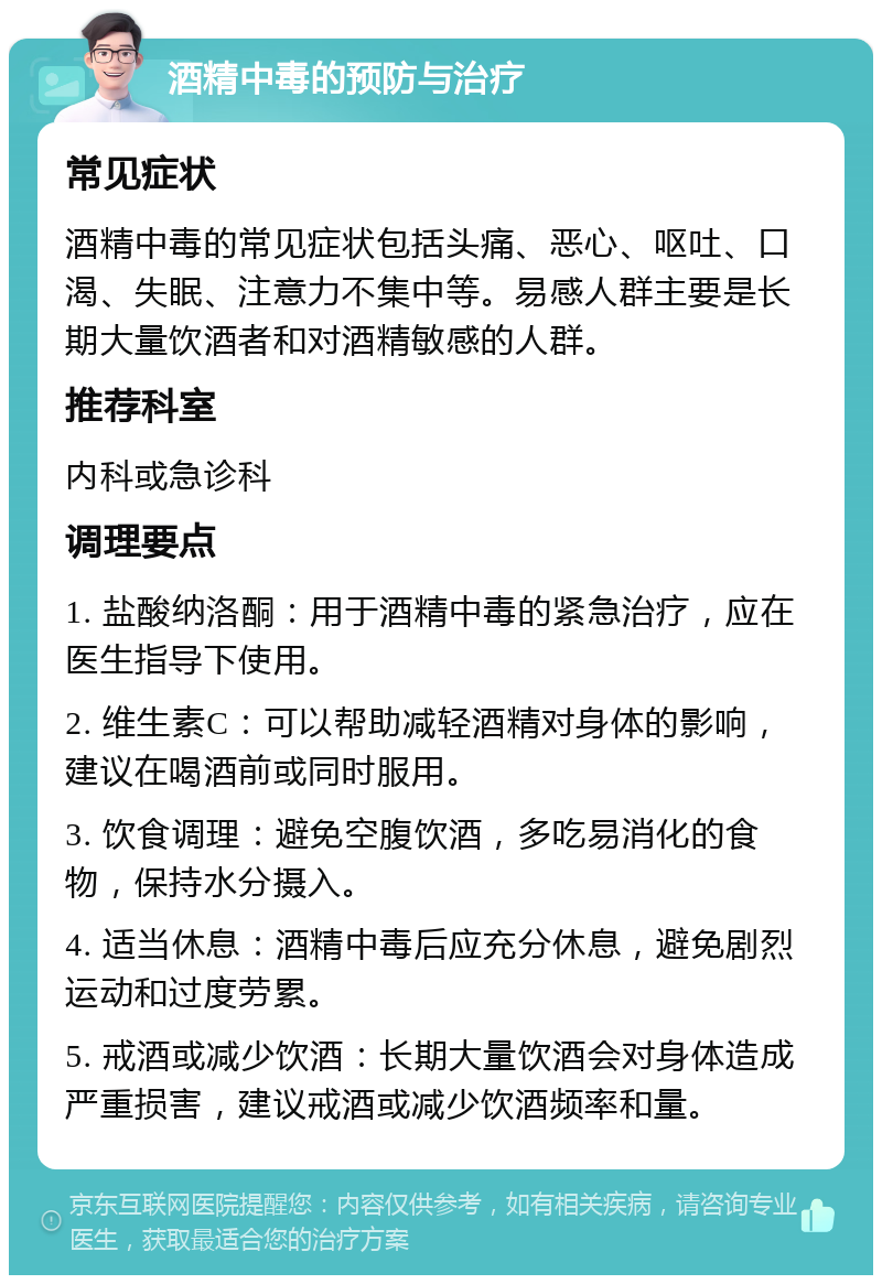 酒精中毒的预防与治疗 常见症状 酒精中毒的常见症状包括头痛、恶心、呕吐、口渴、失眠、注意力不集中等。易感人群主要是长期大量饮酒者和对酒精敏感的人群。 推荐科室 内科或急诊科 调理要点 1. 盐酸纳洛酮：用于酒精中毒的紧急治疗，应在医生指导下使用。 2. 维生素C：可以帮助减轻酒精对身体的影响，建议在喝酒前或同时服用。 3. 饮食调理：避免空腹饮酒，多吃易消化的食物，保持水分摄入。 4. 适当休息：酒精中毒后应充分休息，避免剧烈运动和过度劳累。 5. 戒酒或减少饮酒：长期大量饮酒会对身体造成严重损害，建议戒酒或减少饮酒频率和量。