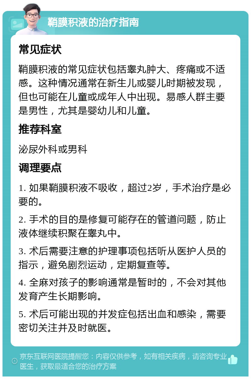 鞘膜积液的治疗指南 常见症状 鞘膜积液的常见症状包括睾丸肿大、疼痛或不适感。这种情况通常在新生儿或婴儿时期被发现，但也可能在儿童或成年人中出现。易感人群主要是男性，尤其是婴幼儿和儿童。 推荐科室 泌尿外科或男科 调理要点 1. 如果鞘膜积液不吸收，超过2岁，手术治疗是必要的。 2. 手术的目的是修复可能存在的管道问题，防止液体继续积聚在睾丸中。 3. 术后需要注意的护理事项包括听从医护人员的指示，避免剧烈运动，定期复查等。 4. 全麻对孩子的影响通常是暂时的，不会对其他发育产生长期影响。 5. 术后可能出现的并发症包括出血和感染，需要密切关注并及时就医。