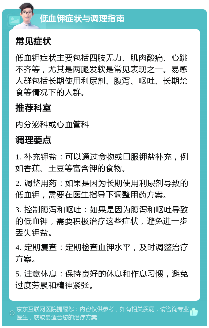 低血钾症状与调理指南 常见症状 低血钾症状主要包括四肢无力、肌肉酸痛、心跳不齐等，尤其是两腿发软是常见表现之一。易感人群包括长期使用利尿剂、腹泻、呕吐、长期禁食等情况下的人群。 推荐科室 内分泌科或心血管科 调理要点 1. 补充钾盐：可以通过食物或口服钾盐补充，例如香蕉、土豆等富含钾的食物。 2. 调整用药：如果是因为长期使用利尿剂导致的低血钾，需要在医生指导下调整用药方案。 3. 控制腹泻和呕吐：如果是因为腹泻和呕吐导致的低血钾，需要积极治疗这些症状，避免进一步丢失钾盐。 4. 定期复查：定期检查血钾水平，及时调整治疗方案。 5. 注意休息：保持良好的休息和作息习惯，避免过度劳累和精神紧张。