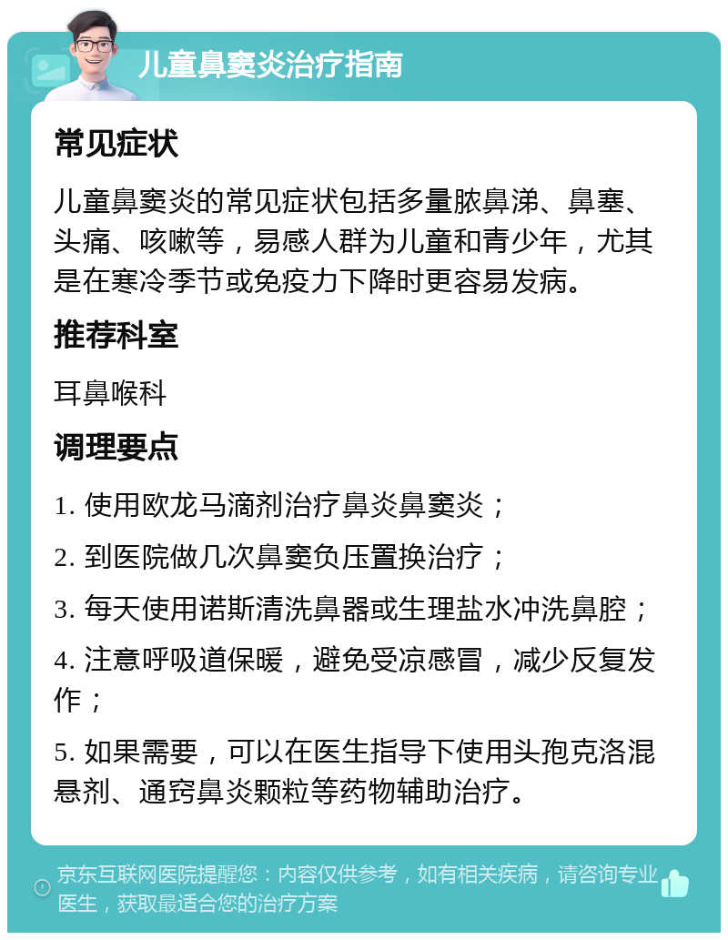 儿童鼻窦炎治疗指南 常见症状 儿童鼻窦炎的常见症状包括多量脓鼻涕、鼻塞、头痛、咳嗽等，易感人群为儿童和青少年，尤其是在寒冷季节或免疫力下降时更容易发病。 推荐科室 耳鼻喉科 调理要点 1. 使用欧龙马滴剂治疗鼻炎鼻窦炎； 2. 到医院做几次鼻窦负压置换治疗； 3. 每天使用诺斯清洗鼻器或生理盐水冲洗鼻腔； 4. 注意呼吸道保暖，避免受凉感冒，减少反复发作； 5. 如果需要，可以在医生指导下使用头孢克洛混悬剂、通窍鼻炎颗粒等药物辅助治疗。