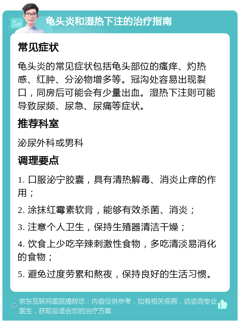 龟头炎和湿热下注的治疗指南 常见症状 龟头炎的常见症状包括龟头部位的瘙痒、灼热感、红肿、分泌物增多等。冠沟处容易出现裂口，同房后可能会有少量出血。湿热下注则可能导致尿频、尿急、尿痛等症状。 推荐科室 泌尿外科或男科 调理要点 1. 口服泌宁胶囊，具有清热解毒、消炎止痒的作用； 2. 涂抹红霉素软膏，能够有效杀菌、消炎； 3. 注意个人卫生，保持生殖器清洁干燥； 4. 饮食上少吃辛辣刺激性食物，多吃清淡易消化的食物； 5. 避免过度劳累和熬夜，保持良好的生活习惯。