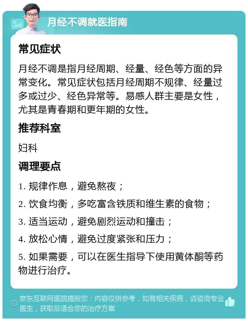 月经不调就医指南 常见症状 月经不调是指月经周期、经量、经色等方面的异常变化。常见症状包括月经周期不规律、经量过多或过少、经色异常等。易感人群主要是女性，尤其是青春期和更年期的女性。 推荐科室 妇科 调理要点 1. 规律作息，避免熬夜； 2. 饮食均衡，多吃富含铁质和维生素的食物； 3. 适当运动，避免剧烈运动和撞击； 4. 放松心情，避免过度紧张和压力； 5. 如果需要，可以在医生指导下使用黄体酮等药物进行治疗。