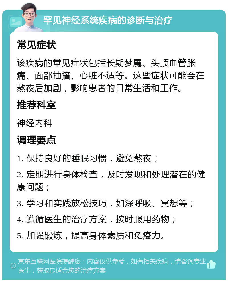 罕见神经系统疾病的诊断与治疗 常见症状 该疾病的常见症状包括长期梦魇、头顶血管胀痛、面部抽搐、心脏不适等。这些症状可能会在熬夜后加剧，影响患者的日常生活和工作。 推荐科室 神经内科 调理要点 1. 保持良好的睡眠习惯，避免熬夜； 2. 定期进行身体检查，及时发现和处理潜在的健康问题； 3. 学习和实践放松技巧，如深呼吸、冥想等； 4. 遵循医生的治疗方案，按时服用药物； 5. 加强锻炼，提高身体素质和免疫力。