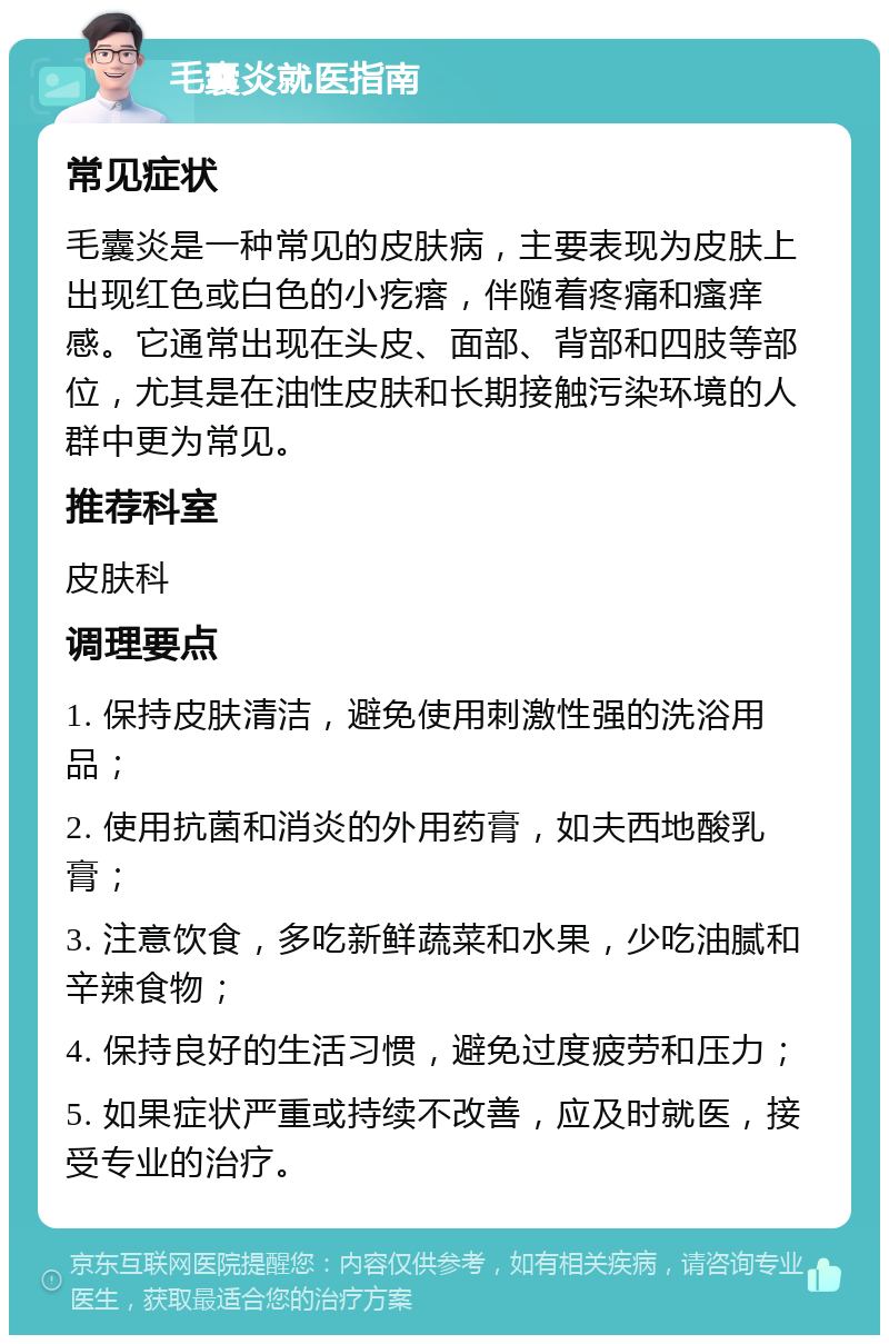 毛囊炎就医指南 常见症状 毛囊炎是一种常见的皮肤病，主要表现为皮肤上出现红色或白色的小疙瘩，伴随着疼痛和瘙痒感。它通常出现在头皮、面部、背部和四肢等部位，尤其是在油性皮肤和长期接触污染环境的人群中更为常见。 推荐科室 皮肤科 调理要点 1. 保持皮肤清洁，避免使用刺激性强的洗浴用品； 2. 使用抗菌和消炎的外用药膏，如夫西地酸乳膏； 3. 注意饮食，多吃新鲜蔬菜和水果，少吃油腻和辛辣食物； 4. 保持良好的生活习惯，避免过度疲劳和压力； 5. 如果症状严重或持续不改善，应及时就医，接受专业的治疗。