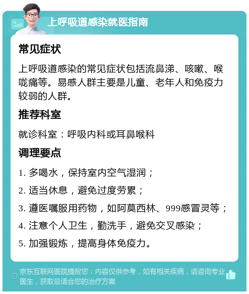 上呼吸道感染就医指南 常见症状 上呼吸道感染的常见症状包括流鼻涕、咳嗽、喉咙痛等。易感人群主要是儿童、老年人和免疫力较弱的人群。 推荐科室 就诊科室：呼吸内科或耳鼻喉科 调理要点 1. 多喝水，保持室内空气湿润； 2. 适当休息，避免过度劳累； 3. 遵医嘱服用药物，如阿莫西林、999感冒灵等； 4. 注意个人卫生，勤洗手，避免交叉感染； 5. 加强锻炼，提高身体免疫力。