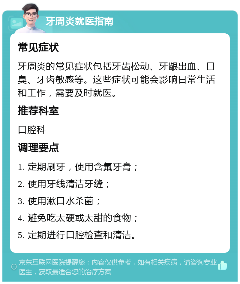 牙周炎就医指南 常见症状 牙周炎的常见症状包括牙齿松动、牙龈出血、口臭、牙齿敏感等。这些症状可能会影响日常生活和工作，需要及时就医。 推荐科室 口腔科 调理要点 1. 定期刷牙，使用含氟牙膏； 2. 使用牙线清洁牙缝； 3. 使用漱口水杀菌； 4. 避免吃太硬或太甜的食物； 5. 定期进行口腔检查和清洁。