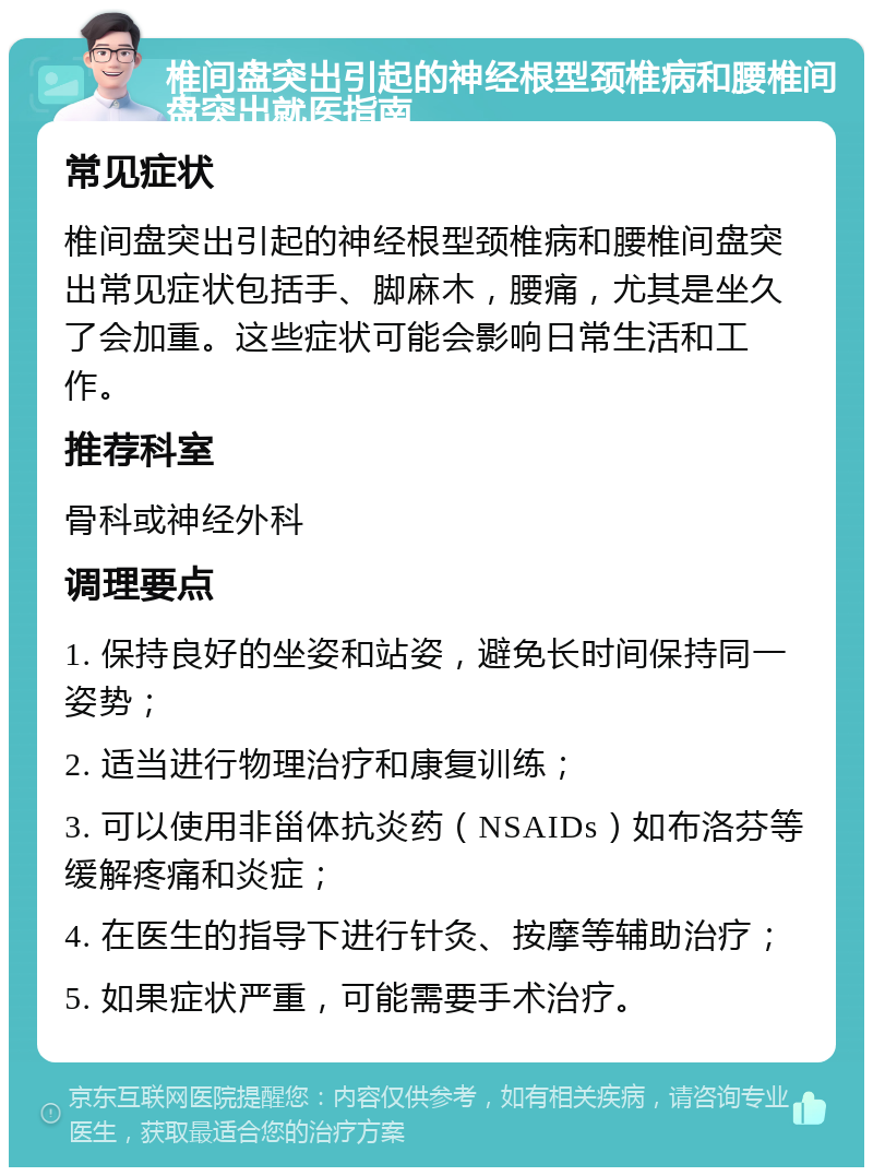 椎间盘突出引起的神经根型颈椎病和腰椎间盘突出就医指南 常见症状 椎间盘突出引起的神经根型颈椎病和腰椎间盘突出常见症状包括手、脚麻木，腰痛，尤其是坐久了会加重。这些症状可能会影响日常生活和工作。 推荐科室 骨科或神经外科 调理要点 1. 保持良好的坐姿和站姿，避免长时间保持同一姿势； 2. 适当进行物理治疗和康复训练； 3. 可以使用非甾体抗炎药（NSAIDs）如布洛芬等缓解疼痛和炎症； 4. 在医生的指导下进行针灸、按摩等辅助治疗； 5. 如果症状严重，可能需要手术治疗。