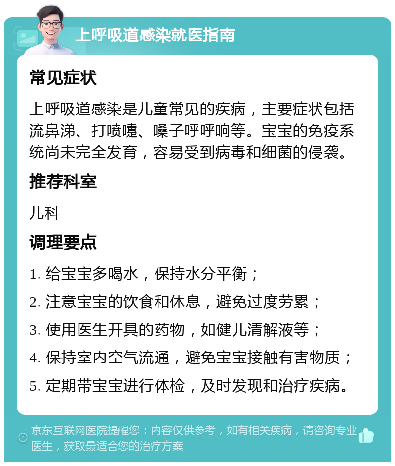 上呼吸道感染就医指南 常见症状 上呼吸道感染是儿童常见的疾病，主要症状包括流鼻涕、打喷嚏、嗓子呼呼响等。宝宝的免疫系统尚未完全发育，容易受到病毒和细菌的侵袭。 推荐科室 儿科 调理要点 1. 给宝宝多喝水，保持水分平衡； 2. 注意宝宝的饮食和休息，避免过度劳累； 3. 使用医生开具的药物，如健儿清解液等； 4. 保持室内空气流通，避免宝宝接触有害物质； 5. 定期带宝宝进行体检，及时发现和治疗疾病。