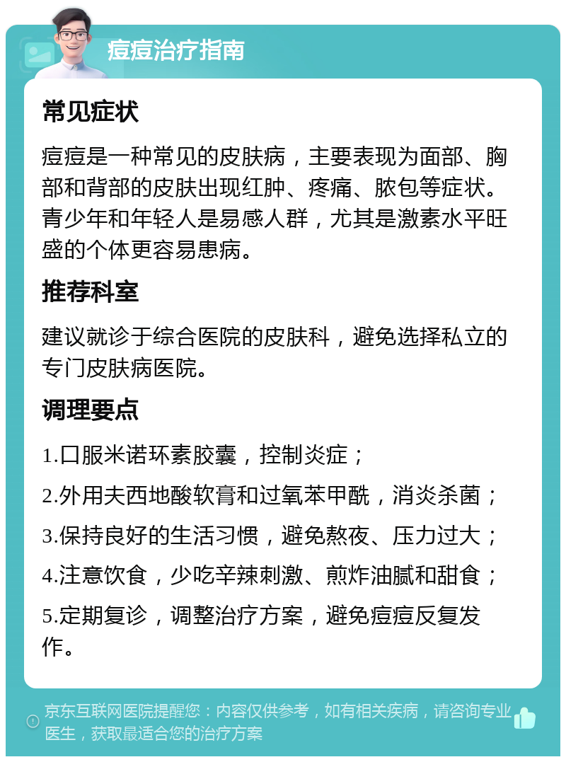 痘痘治疗指南 常见症状 痘痘是一种常见的皮肤病，主要表现为面部、胸部和背部的皮肤出现红肿、疼痛、脓包等症状。青少年和年轻人是易感人群，尤其是激素水平旺盛的个体更容易患病。 推荐科室 建议就诊于综合医院的皮肤科，避免选择私立的专门皮肤病医院。 调理要点 1.口服米诺环素胶囊，控制炎症； 2.外用夫西地酸软膏和过氧苯甲酰，消炎杀菌； 3.保持良好的生活习惯，避免熬夜、压力过大； 4.注意饮食，少吃辛辣刺激、煎炸油腻和甜食； 5.定期复诊，调整治疗方案，避免痘痘反复发作。