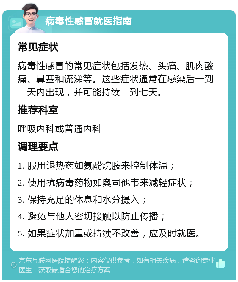 病毒性感冒就医指南 常见症状 病毒性感冒的常见症状包括发热、头痛、肌肉酸痛、鼻塞和流涕等。这些症状通常在感染后一到三天内出现，并可能持续三到七天。 推荐科室 呼吸内科或普通内科 调理要点 1. 服用退热药如氨酚烷胺来控制体温； 2. 使用抗病毒药物如奥司他韦来减轻症状； 3. 保持充足的休息和水分摄入； 4. 避免与他人密切接触以防止传播； 5. 如果症状加重或持续不改善，应及时就医。