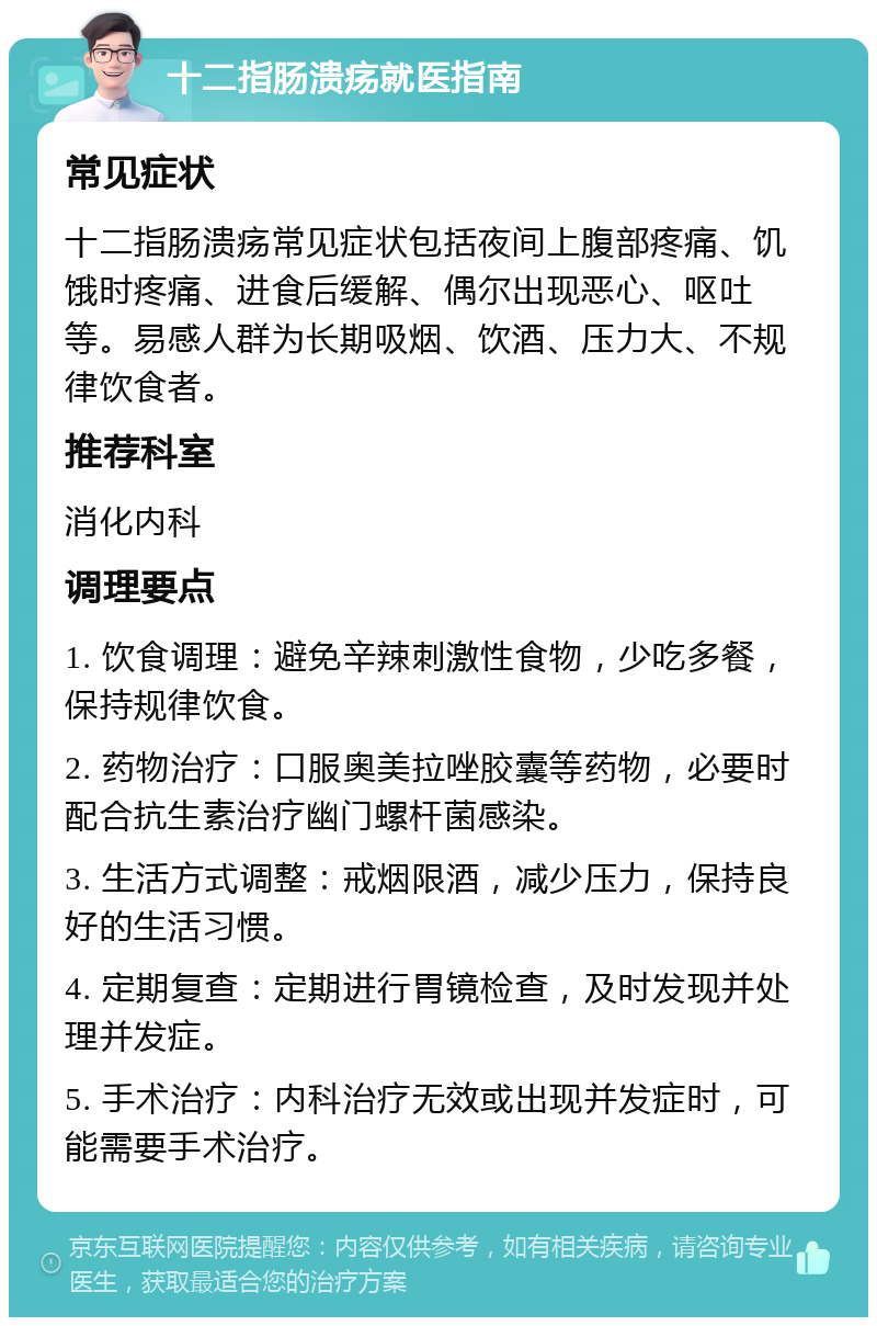 十二指肠溃疡就医指南 常见症状 十二指肠溃疡常见症状包括夜间上腹部疼痛、饥饿时疼痛、进食后缓解、偶尔出现恶心、呕吐等。易感人群为长期吸烟、饮酒、压力大、不规律饮食者。 推荐科室 消化内科 调理要点 1. 饮食调理：避免辛辣刺激性食物，少吃多餐，保持规律饮食。 2. 药物治疗：口服奥美拉唑胶囊等药物，必要时配合抗生素治疗幽门螺杆菌感染。 3. 生活方式调整：戒烟限酒，减少压力，保持良好的生活习惯。 4. 定期复查：定期进行胃镜检查，及时发现并处理并发症。 5. 手术治疗：内科治疗无效或出现并发症时，可能需要手术治疗。