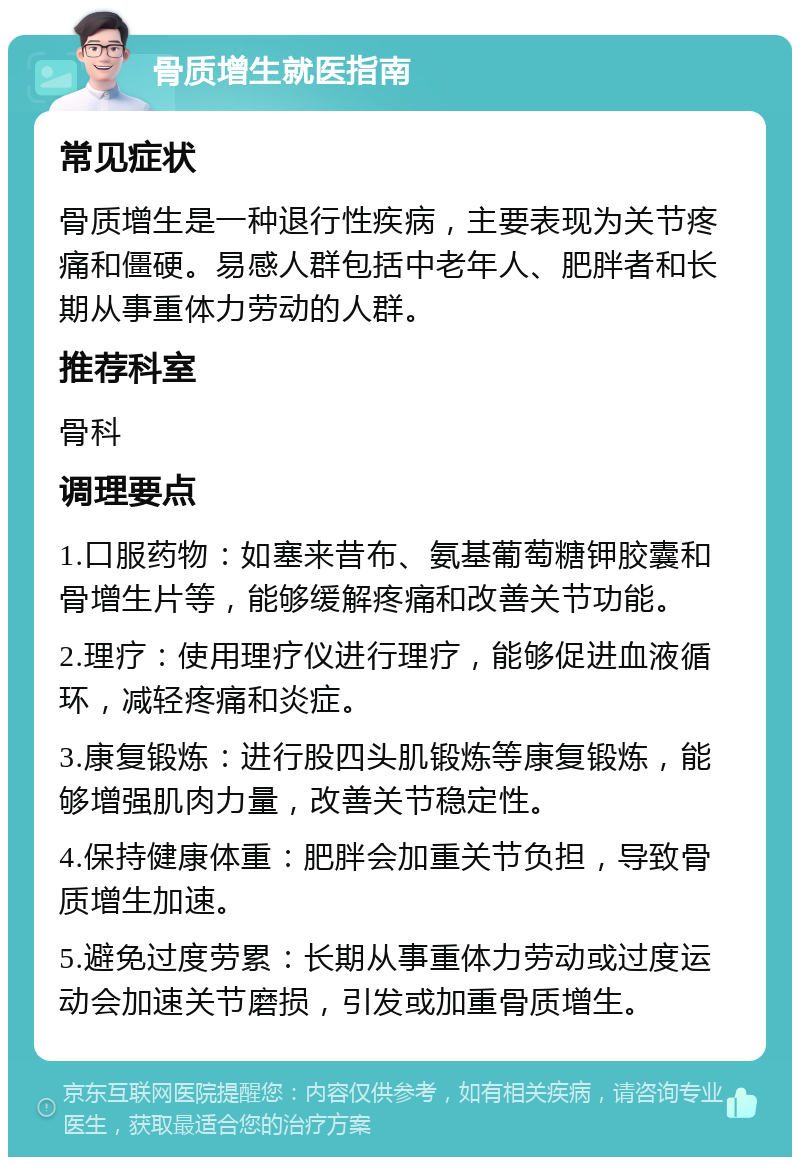 骨质增生就医指南 常见症状 骨质增生是一种退行性疾病，主要表现为关节疼痛和僵硬。易感人群包括中老年人、肥胖者和长期从事重体力劳动的人群。 推荐科室 骨科 调理要点 1.口服药物：如塞来昔布、氨基葡萄糖钾胶囊和骨增生片等，能够缓解疼痛和改善关节功能。 2.理疗：使用理疗仪进行理疗，能够促进血液循环，减轻疼痛和炎症。 3.康复锻炼：进行股四头肌锻炼等康复锻炼，能够增强肌肉力量，改善关节稳定性。 4.保持健康体重：肥胖会加重关节负担，导致骨质增生加速。 5.避免过度劳累：长期从事重体力劳动或过度运动会加速关节磨损，引发或加重骨质增生。