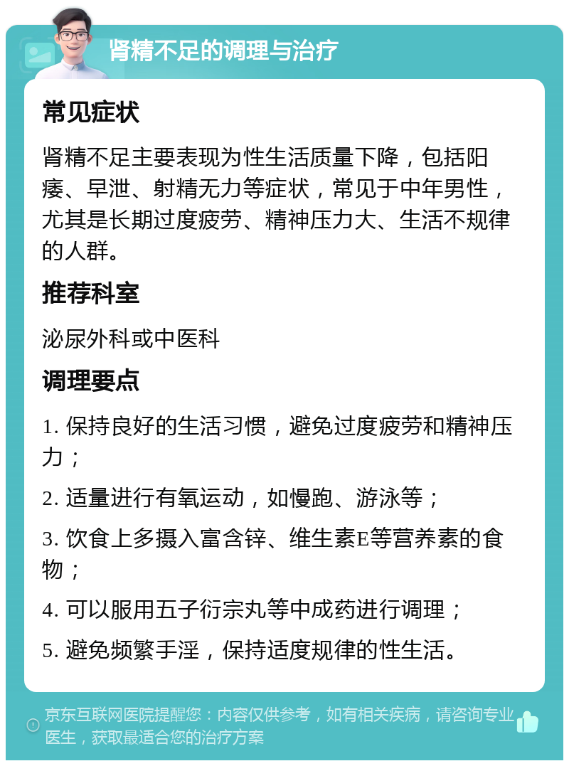 肾精不足的调理与治疗 常见症状 肾精不足主要表现为性生活质量下降，包括阳痿、早泄、射精无力等症状，常见于中年男性，尤其是长期过度疲劳、精神压力大、生活不规律的人群。 推荐科室 泌尿外科或中医科 调理要点 1. 保持良好的生活习惯，避免过度疲劳和精神压力； 2. 适量进行有氧运动，如慢跑、游泳等； 3. 饮食上多摄入富含锌、维生素E等营养素的食物； 4. 可以服用五子衍宗丸等中成药进行调理； 5. 避免频繁手淫，保持适度规律的性生活。