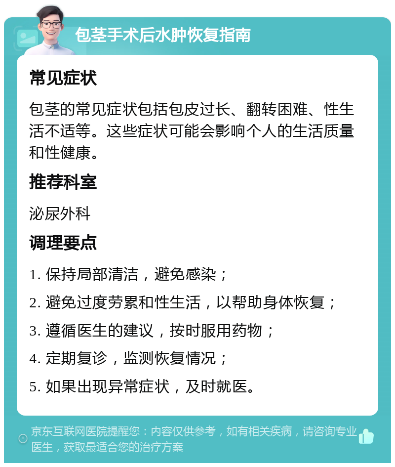 包茎手术后水肿恢复指南 常见症状 包茎的常见症状包括包皮过长、翻转困难、性生活不适等。这些症状可能会影响个人的生活质量和性健康。 推荐科室 泌尿外科 调理要点 1. 保持局部清洁，避免感染； 2. 避免过度劳累和性生活，以帮助身体恢复； 3. 遵循医生的建议，按时服用药物； 4. 定期复诊，监测恢复情况； 5. 如果出现异常症状，及时就医。