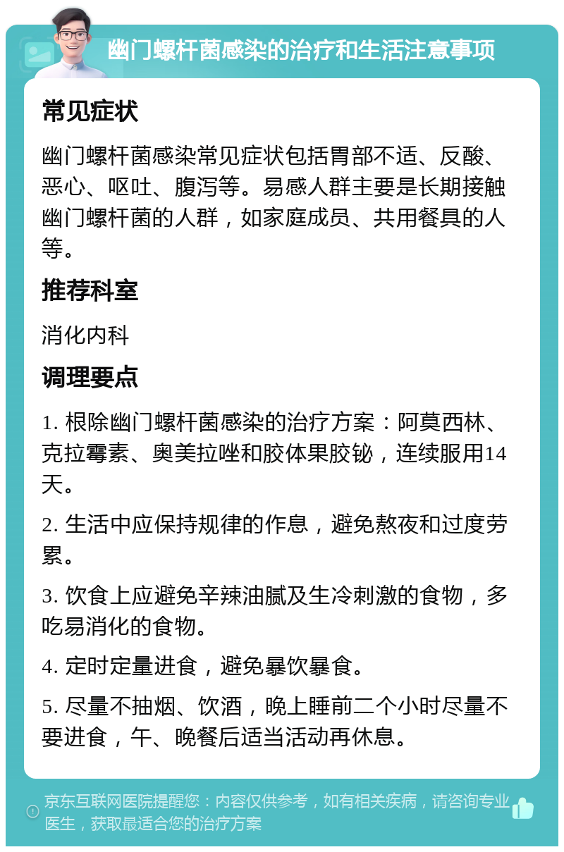 幽门螺杆菌感染的治疗和生活注意事项 常见症状 幽门螺杆菌感染常见症状包括胃部不适、反酸、恶心、呕吐、腹泻等。易感人群主要是长期接触幽门螺杆菌的人群，如家庭成员、共用餐具的人等。 推荐科室 消化内科 调理要点 1. 根除幽门螺杆菌感染的治疗方案：阿莫西林、克拉霉素、奥美拉唑和胶体果胶铋，连续服用14天。 2. 生活中应保持规律的作息，避免熬夜和过度劳累。 3. 饮食上应避免辛辣油腻及生冷刺激的食物，多吃易消化的食物。 4. 定时定量进食，避免暴饮暴食。 5. 尽量不抽烟、饮酒，晚上睡前二个小时尽量不要进食，午、晚餐后适当活动再休息。