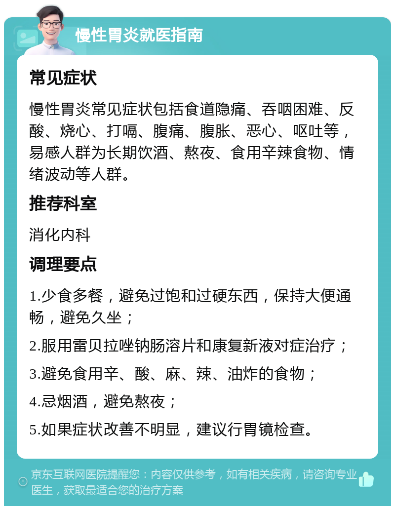 慢性胃炎就医指南 常见症状 慢性胃炎常见症状包括食道隐痛、吞咽困难、反酸、烧心、打嗝、腹痛、腹胀、恶心、呕吐等，易感人群为长期饮酒、熬夜、食用辛辣食物、情绪波动等人群。 推荐科室 消化内科 调理要点 1.少食多餐，避免过饱和过硬东西，保持大便通畅，避免久坐； 2.服用雷贝拉唑钠肠溶片和康复新液对症治疗； 3.避免食用辛、酸、麻、辣、油炸的食物； 4.忌烟酒，避免熬夜； 5.如果症状改善不明显，建议行胃镜检查。