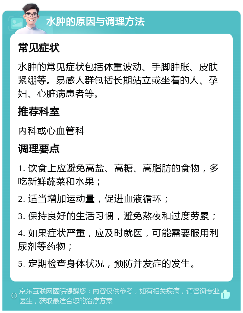 水肿的原因与调理方法 常见症状 水肿的常见症状包括体重波动、手脚肿胀、皮肤紧绷等。易感人群包括长期站立或坐着的人、孕妇、心脏病患者等。 推荐科室 内科或心血管科 调理要点 1. 饮食上应避免高盐、高糖、高脂肪的食物，多吃新鲜蔬菜和水果； 2. 适当增加运动量，促进血液循环； 3. 保持良好的生活习惯，避免熬夜和过度劳累； 4. 如果症状严重，应及时就医，可能需要服用利尿剂等药物； 5. 定期检查身体状况，预防并发症的发生。