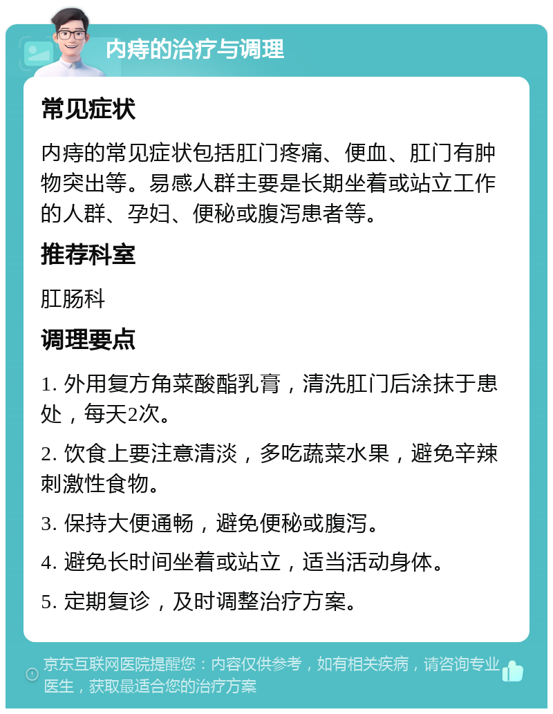 内痔的治疗与调理 常见症状 内痔的常见症状包括肛门疼痛、便血、肛门有肿物突出等。易感人群主要是长期坐着或站立工作的人群、孕妇、便秘或腹泻患者等。 推荐科室 肛肠科 调理要点 1. 外用复方角菜酸酯乳膏，清洗肛门后涂抹于患处，每天2次。 2. 饮食上要注意清淡，多吃蔬菜水果，避免辛辣刺激性食物。 3. 保持大便通畅，避免便秘或腹泻。 4. 避免长时间坐着或站立，适当活动身体。 5. 定期复诊，及时调整治疗方案。