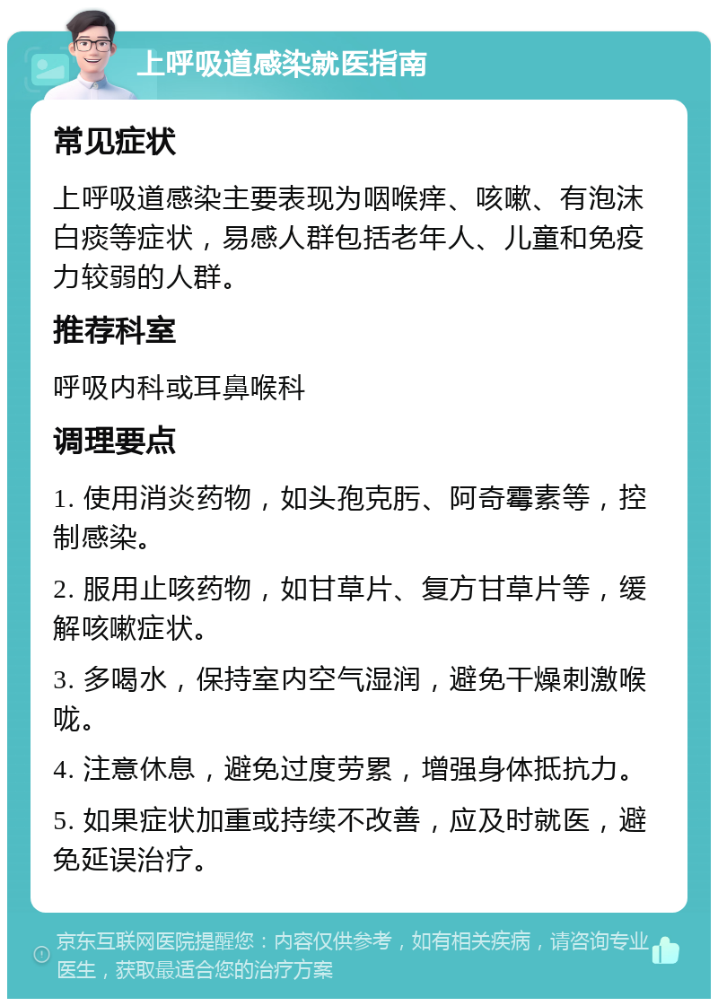 上呼吸道感染就医指南 常见症状 上呼吸道感染主要表现为咽喉痒、咳嗽、有泡沫白痰等症状，易感人群包括老年人、儿童和免疫力较弱的人群。 推荐科室 呼吸内科或耳鼻喉科 调理要点 1. 使用消炎药物，如头孢克肟、阿奇霉素等，控制感染。 2. 服用止咳药物，如甘草片、复方甘草片等，缓解咳嗽症状。 3. 多喝水，保持室内空气湿润，避免干燥刺激喉咙。 4. 注意休息，避免过度劳累，增强身体抵抗力。 5. 如果症状加重或持续不改善，应及时就医，避免延误治疗。