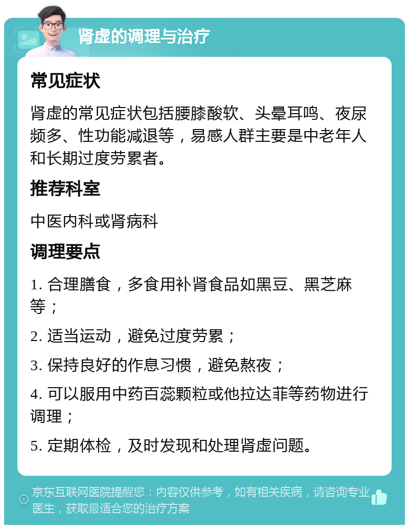 肾虚的调理与治疗 常见症状 肾虚的常见症状包括腰膝酸软、头晕耳鸣、夜尿频多、性功能减退等，易感人群主要是中老年人和长期过度劳累者。 推荐科室 中医内科或肾病科 调理要点 1. 合理膳食，多食用补肾食品如黑豆、黑芝麻等； 2. 适当运动，避免过度劳累； 3. 保持良好的作息习惯，避免熬夜； 4. 可以服用中药百蕊颗粒或他拉达菲等药物进行调理； 5. 定期体检，及时发现和处理肾虚问题。