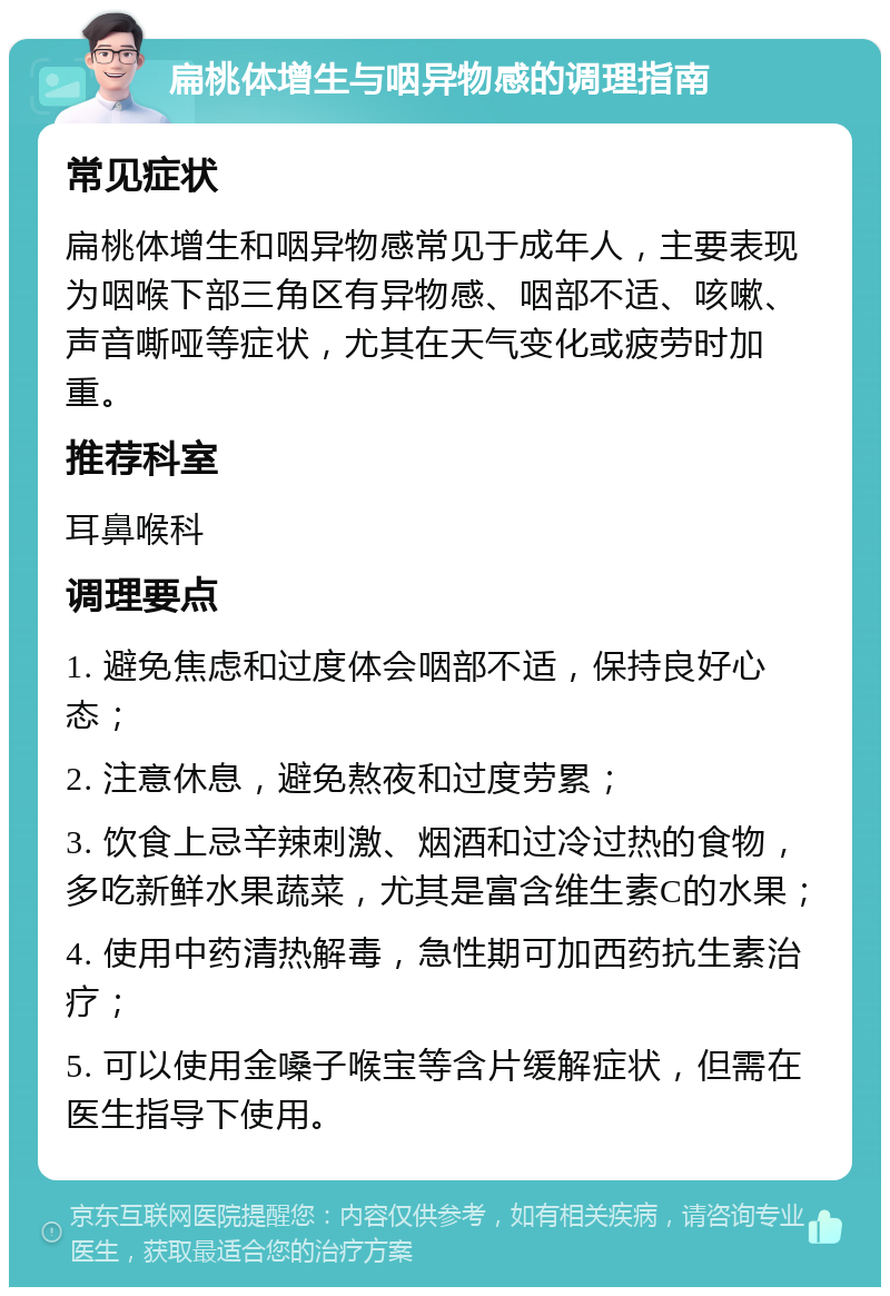 扁桃体增生与咽异物感的调理指南 常见症状 扁桃体增生和咽异物感常见于成年人，主要表现为咽喉下部三角区有异物感、咽部不适、咳嗽、声音嘶哑等症状，尤其在天气变化或疲劳时加重。 推荐科室 耳鼻喉科 调理要点 1. 避免焦虑和过度体会咽部不适，保持良好心态； 2. 注意休息，避免熬夜和过度劳累； 3. 饮食上忌辛辣刺激、烟酒和过冷过热的食物，多吃新鲜水果蔬菜，尤其是富含维生素C的水果； 4. 使用中药清热解毒，急性期可加西药抗生素治疗； 5. 可以使用金嗓子喉宝等含片缓解症状，但需在医生指导下使用。