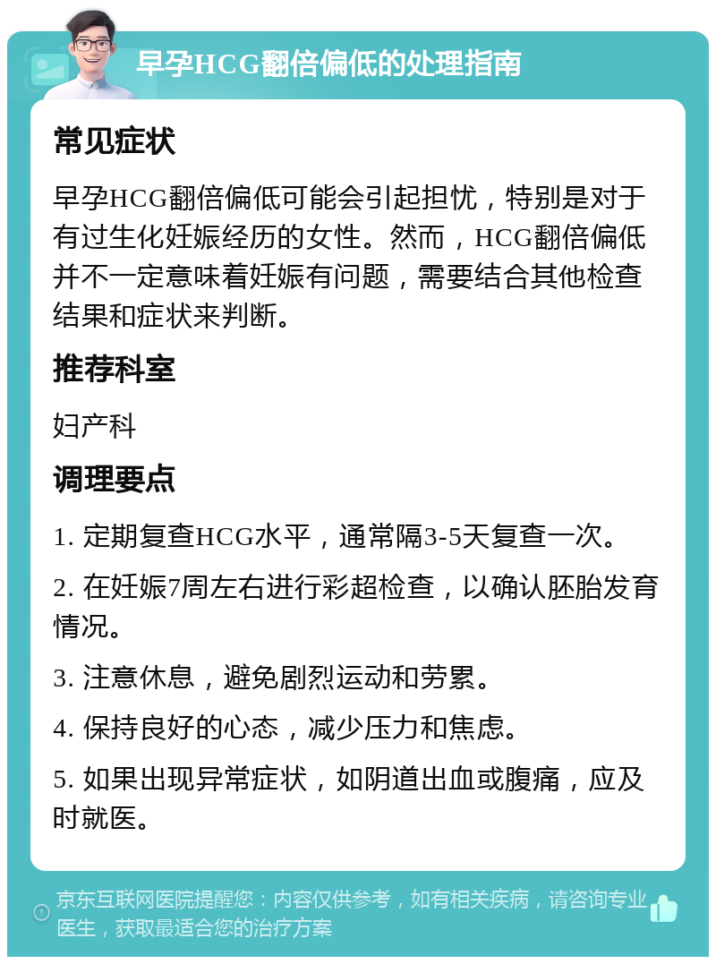 早孕HCG翻倍偏低的处理指南 常见症状 早孕HCG翻倍偏低可能会引起担忧，特别是对于有过生化妊娠经历的女性。然而，HCG翻倍偏低并不一定意味着妊娠有问题，需要结合其他检查结果和症状来判断。 推荐科室 妇产科 调理要点 1. 定期复查HCG水平，通常隔3-5天复查一次。 2. 在妊娠7周左右进行彩超检查，以确认胚胎发育情况。 3. 注意休息，避免剧烈运动和劳累。 4. 保持良好的心态，减少压力和焦虑。 5. 如果出现异常症状，如阴道出血或腹痛，应及时就医。