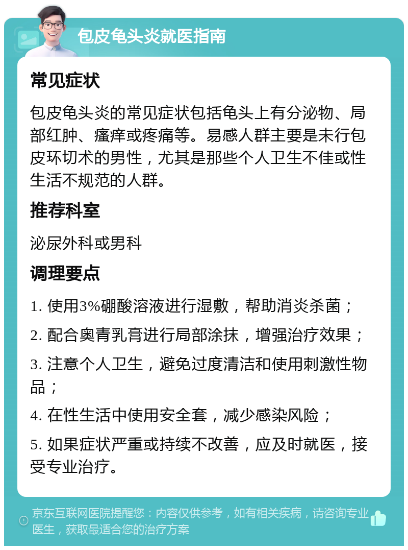 包皮龟头炎就医指南 常见症状 包皮龟头炎的常见症状包括龟头上有分泌物、局部红肿、瘙痒或疼痛等。易感人群主要是未行包皮环切术的男性，尤其是那些个人卫生不佳或性生活不规范的人群。 推荐科室 泌尿外科或男科 调理要点 1. 使用3%硼酸溶液进行湿敷，帮助消炎杀菌； 2. 配合奥青乳膏进行局部涂抹，增强治疗效果； 3. 注意个人卫生，避免过度清洁和使用刺激性物品； 4. 在性生活中使用安全套，减少感染风险； 5. 如果症状严重或持续不改善，应及时就医，接受专业治疗。