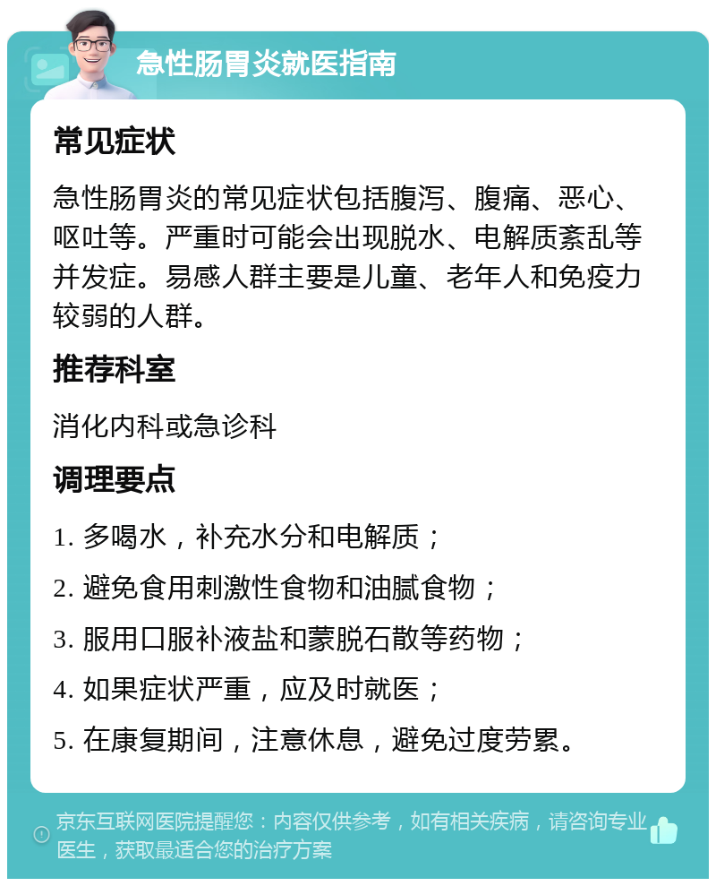 急性肠胃炎就医指南 常见症状 急性肠胃炎的常见症状包括腹泻、腹痛、恶心、呕吐等。严重时可能会出现脱水、电解质紊乱等并发症。易感人群主要是儿童、老年人和免疫力较弱的人群。 推荐科室 消化内科或急诊科 调理要点 1. 多喝水，补充水分和电解质； 2. 避免食用刺激性食物和油腻食物； 3. 服用口服补液盐和蒙脱石散等药物； 4. 如果症状严重，应及时就医； 5. 在康复期间，注意休息，避免过度劳累。