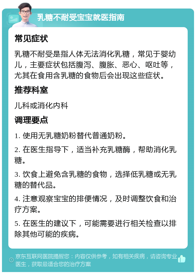 乳糖不耐受宝宝就医指南 常见症状 乳糖不耐受是指人体无法消化乳糖，常见于婴幼儿，主要症状包括腹泻、腹胀、恶心、呕吐等，尤其在食用含乳糖的食物后会出现这些症状。 推荐科室 儿科或消化内科 调理要点 1. 使用无乳糖奶粉替代普通奶粉。 2. 在医生指导下，适当补充乳糖酶，帮助消化乳糖。 3. 饮食上避免含乳糖的食物，选择低乳糖或无乳糖的替代品。 4. 注意观察宝宝的排便情况，及时调整饮食和治疗方案。 5. 在医生的建议下，可能需要进行相关检查以排除其他可能的疾病。