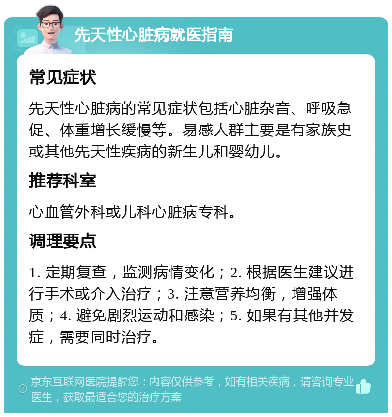 先天性心脏病就医指南 常见症状 先天性心脏病的常见症状包括心脏杂音、呼吸急促、体重增长缓慢等。易感人群主要是有家族史或其他先天性疾病的新生儿和婴幼儿。 推荐科室 心血管外科或儿科心脏病专科。 调理要点 1. 定期复查，监测病情变化；2. 根据医生建议进行手术或介入治疗；3. 注意营养均衡，增强体质；4. 避免剧烈运动和感染；5. 如果有其他并发症，需要同时治疗。