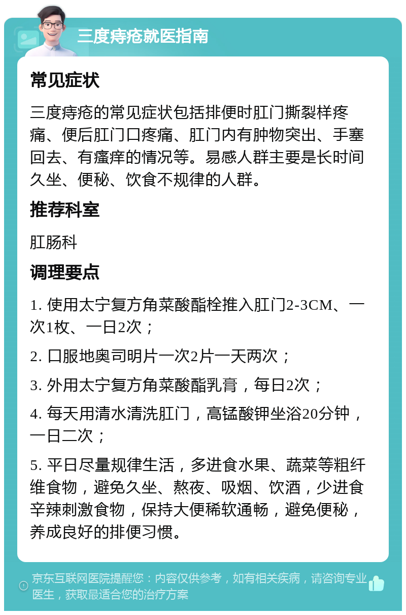 三度痔疮就医指南 常见症状 三度痔疮的常见症状包括排便时肛门撕裂样疼痛、便后肛门口疼痛、肛门内有肿物突出、手塞回去、有瘙痒的情况等。易感人群主要是长时间久坐、便秘、饮食不规律的人群。 推荐科室 肛肠科 调理要点 1. 使用太宁复方角菜酸酯栓推入肛门2-3CM、一次1枚、一日2次； 2. 口服地奥司明片一次2片一天两次； 3. 外用太宁复方角菜酸酯乳膏，每日2次； 4. 每天用清水清洗肛门，高锰酸钾坐浴20分钟，一日二次； 5. 平日尽量规律生活，多进食水果、蔬菜等粗纤维食物，避免久坐、熬夜、吸烟、饮酒，少进食辛辣刺激食物，保持大便稀软通畅，避免便秘，养成良好的排便习惯。