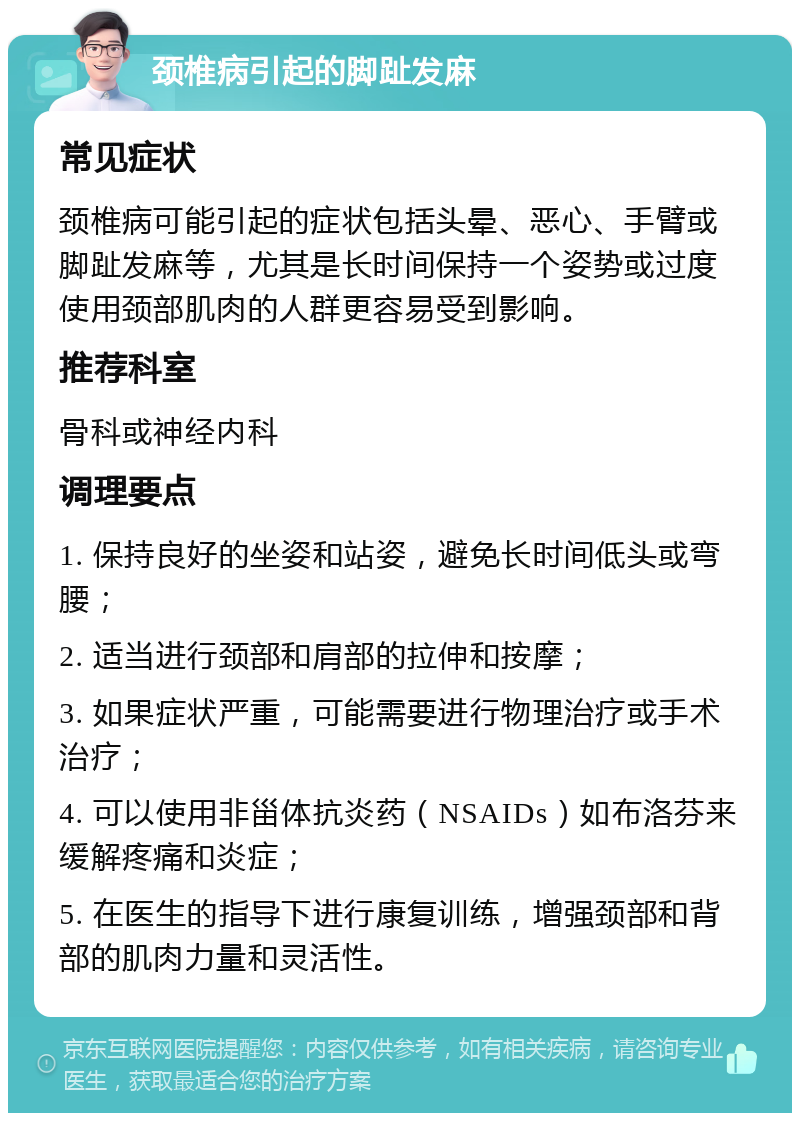 颈椎病引起的脚趾发麻 常见症状 颈椎病可能引起的症状包括头晕、恶心、手臂或脚趾发麻等，尤其是长时间保持一个姿势或过度使用颈部肌肉的人群更容易受到影响。 推荐科室 骨科或神经内科 调理要点 1. 保持良好的坐姿和站姿，避免长时间低头或弯腰； 2. 适当进行颈部和肩部的拉伸和按摩； 3. 如果症状严重，可能需要进行物理治疗或手术治疗； 4. 可以使用非甾体抗炎药（NSAIDs）如布洛芬来缓解疼痛和炎症； 5. 在医生的指导下进行康复训练，增强颈部和背部的肌肉力量和灵活性。